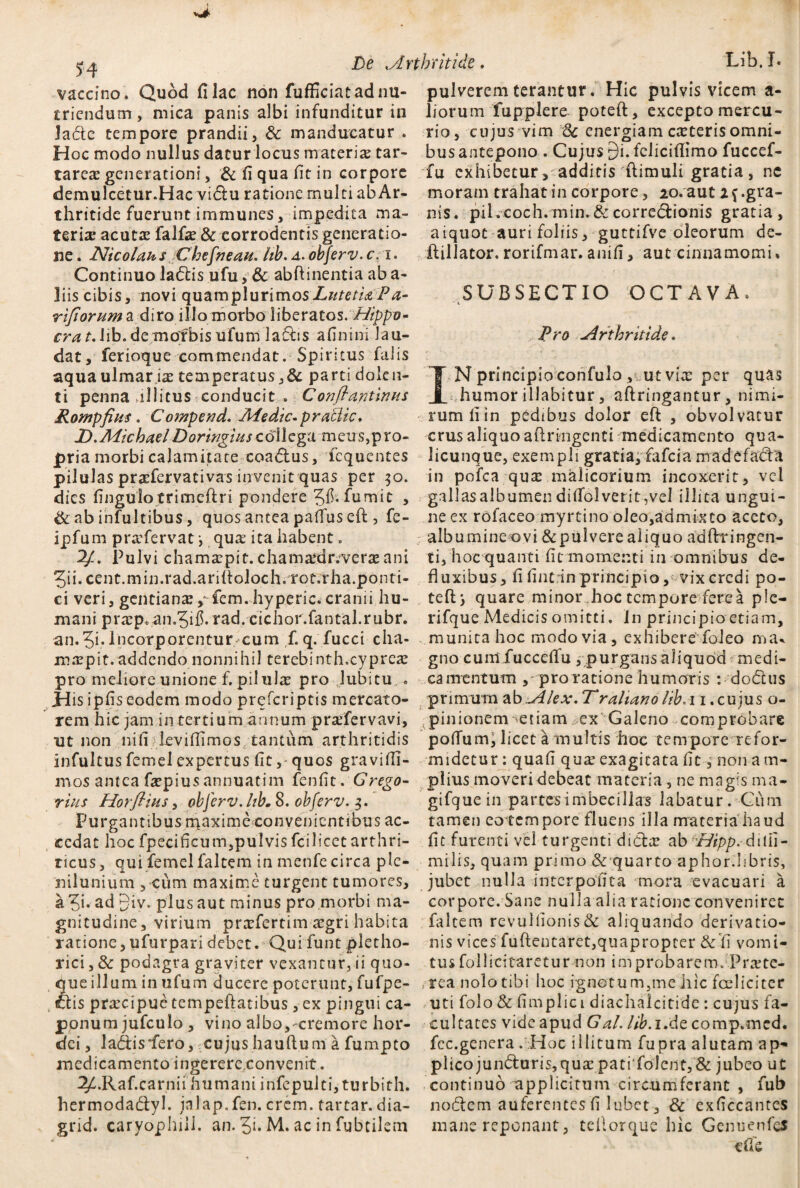 vaccino. Quod fi lac non fufficiatadnu- pulverem terantur. Hic pulvis vicem a- tricndum, mica panis albi infunditur in liorum fupplere poteft, excepto mercu- Jade tempore prandii, & manducatur . rio, cujus vim Sc energiam exterisomni- Hoc modo nullus datur locus materi# tar- bus antepono . Cujus £)i. felicifiimo fuccef- tareae generationi, & fi qua fit in corpore fu exhibetur, addicis ftimuli gratia , ne demulcetur.Hac vidu ratione multi ab Ar- moram trahat in corpore, 20. aut if.gra- thritide fuerunt iramunes, impedita ma- nis. pilvcoch.min.&corredionis gratia, teri# acut#falf#&corrodentis generatio- aiquoc auri foliis, guttifve oleorum de¬ ne. Nicolaus Chcfneau. hh.a.obferv.c.i. ftillator. rorifmar. anifi, aut cinnamomi. Continuoladis ufu, & abftinentia aba- liis cibis, novi quam pluri mos /7^ Pa- SUBSECTIO OCTAVA. rifiorumz diro illo morbo liberatos, cra t. Jib. de morbis ufutn ladis afinini Jau- Pro Arthritide. dat, ferioque commendat. Spiritus falis aquaulmar i# temperatus,&parti dolen- T N principioconfulo , ut vi# per quas ti penna allitus conducit.. Conftantinus humor illabitur, aftringantur , nimi- Rompfiies. Compend. Medie.pratlic, rumfiin pedibus dolor eff , obvolvatur D.MichaelDoringiuscollega meus,pro- crus aliquo aftnngenti medicamento qua- pria morbi calamitate coadus, fequentes licunque, exempli gratia, fafeia madefada pilulas pr#fervativas invenit quas per 30. in pofca qu# malicorium incoxerit, vel dies fingulotrimeftri pondere fumit , gallasalbumendifiolverit,vel illita ungui- dcabinfultibus, quos antea paflus eft , fe- ne ex rofaceo myrtino oleo,admixto aceto, ipfum pr#fervat •, qu# ita habent. albumine ovi&pulvere aliquo adflrringen- 'dj-. Pulvi cham#pit. cham#dr.ver# ani ti, hoc quanti fit momenti in omnibus de- 5ii.cent.min.rad.ariftoloch. rot.rha.ponti- fluxibus, fi fintrin principio, vix credi po- ci veri, gentian#,-fem.hyperic.cranii hu- teftj quare minor hoc tempore ferea ple- mani pr#p«an.5ifi.rad. cichor.fantal.rubr. rifque Medicis omitti. In principio etiam, an. ?i.Incorporentur cum f. q. fucci cha- munita hoc modo via, exhibere foleo ma. m#pit. addendo nonnihil terebinth.cypre# gno cuntfucceflu , purgans aliquod medi- pro meliore unione f. piiul# pro lubitu . ca mentum ,- proratione humoris : dodus Jdis ipfis eodem modo preferiptis mercato- primum ab Alex. T^raliano lib.i 1. cujus ci¬ rem hic jam in tertium annum pr#fervavi, ^pinionemnetiam ex Galeno comprobare ut non nifi kviffimos tantum arthritidis polium, licet a multis hoc tempore refor- infultus femel expertus fit,- quos gravidi- midetur: quafi qu# exagitata fit ^ non a m- mos antea f#piusannuatim fenfit. Grego- piiusmoveridebeat materia, ne magis ma- rius Horftius, obferv.ltb.8. obferv. 3. gifque in partes imbecillas labatur. Cum Purgantibus nyaxime convenientibus ac- tamen eotempore fluens illa materia haud cedat hoc fpecificum,pulvisfcilicctarthri- fit furenti vel turgenti did# ab lAipp. dilii- ricus, qui femel faltem in menfe circa ple- milis, quam primo & quarto aphor.libris, nilunium , cum maxime turgent tumores, jubet nulla interpofita mora evacuari a a ?i. ad 3iv. plus aut minus pro morbi ma- corpore. Sane nulla alia ratione conveniret gnitudine, virium pr#fertim #gri habita faltem revulfionis& aliquando derivatio- ratione, ufurpari debet. Qui funt pletho- nis vices fuftentaret,quapropter & fi vomi- rici, & podagra graviter vexantur, ii quo- tusfollicitaretur non improbarem. Pr#te- que illum in ufum ducere poterunt, fufpe- , rea nolo tibi hoc ignotum,me hic foelicitcr dis pr#cipue tempeftatibus, ex pingui ca- uti folo & fimplici diachalcitide: cujus fa- ponum jufculo , vino albo,-cremore hor- cultates vide apud Gal. lib.i At comp.med. dei, ladis*fero, cujus hauftum a fumpto fec.genera . Hoc illitum fupra alutam ap- medicamento ingerere.convenit. plicojunduris, qu# pati folent, & jubeo ut 2£>Raf.carniihumaniirifepulti,turbith. continuo applicitum circumferant , fub hermodadyl. jnlap.fen. erem, tartar. dia- nodem auferentes fi Jubet, & exficcantes grid. caryophiii. an. 3i* M. ac in fubtilem mane reponant, teilorque hic Genuenfcs dic