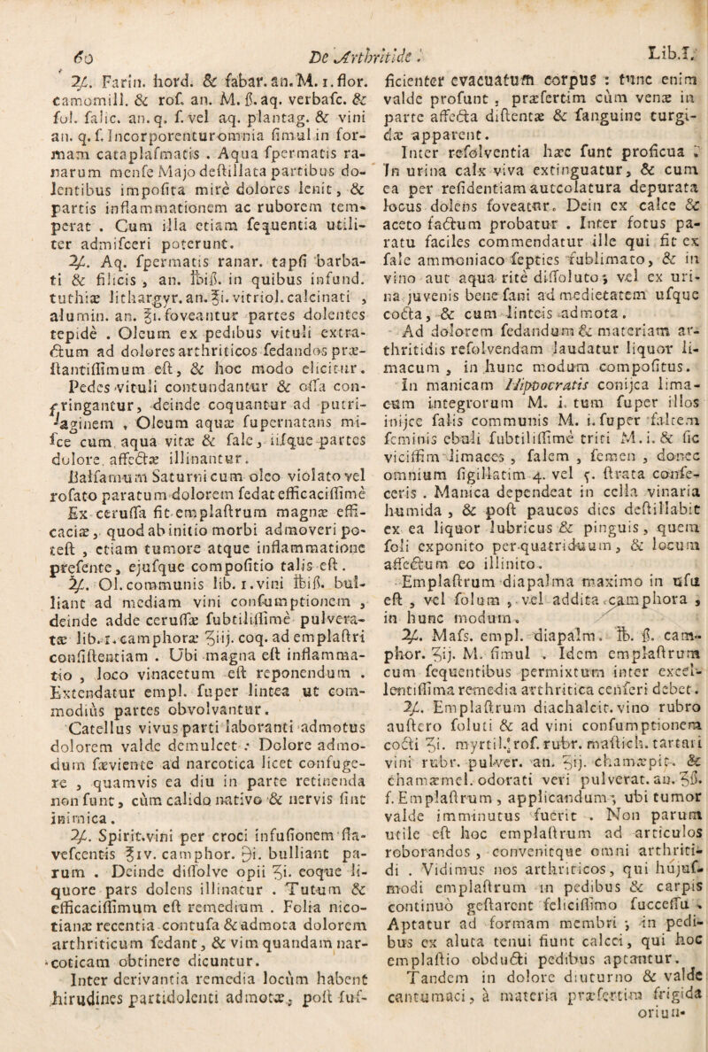 / 6o De \Arthrltlde 24. Farin. hord. 8c fabar. an.M. i.flor. camornili. & rof an. M. fi. aq. verbafc. & foh falic. an.q. f. vel aq. plantag. Sc vini an. q. f. Incorporencuromnia fimul in for¬ mam cataplafmatis . Aqua fpermatis ra¬ narum mcnfe Majo deftillata partibus do¬ lentibus impofita mire dolores lenit, & partis inflammationem ac ruborem tem¬ perat . Cum illa etiam fe que mia utili¬ ter admifceri poterunt. 24. Aq. fpermatis ranar. ■ tapfi -barba¬ ti & filicis , an. fbifi. in quibus infund. tuthiae lithargyr.an.^i.vitriol.calcinati , alumin. an. §1. foveantur partes dolentes tepide . Oleurn ex pedibus vituli extra- ftutn ad dolores arthriticos'fedando-s prae- (tantiffimum eft, 8c hoc modo elicitur. Pedes vituli contundantur & olla con¬ fringantur, deinde coquantur ad putri- ^aginem , Oleum aquae fupernatans mi- fcc cum aqua vitae & falc, iifque partes dolore, affedtx illinantur. ijalfamum Saturni cum oleo violato vel rofato paratum dolorem fedat efficaciiftme Ex cerufta fit emplaftrum magnce effi¬ caciae, quod ab initio morbi admoveri po- teft , etiam tumore atque inflammatione prefente, ejufquc compofitio talis eft. 24. Ol.communis lib. i.vini Ibi fi. bul¬ liant ad mediam vini confumptionem , deinde adde ceruffte fubtiliflime pulvera¬ te Jib. i. camphorx 5hj- coq. ad emplaftri confidentiam . Ubi magna eft inflamma¬ tio , loco vinacetum eft reponendum . Extendatur empl. fuper lintea ut com¬ modius partes obvolvantur. Catellus vivus parti laboranti admotus dolorem valde demulcet : Dolore admo¬ dum faeviente ad narcotica licet confuge¬ re , quamvis ea diu in parte retinenda non funt a cum calido nativo & nervis fiat inimica. 2/. Spirit.vini per croci infufionemfia- vefcentis Jiv. camphor. 9i. bulliant pa¬ rum . Deinde diftolve opii %i. eoque li¬ quore pars dolens illinatur . Tutum Sc efficaciffimum eft remedium . Folia nico- tianx recentia contufa 8cadmota dolorem arthriticum fedant, & vimquandam nar¬ coticam-obtinere dicuntur. Inter derivantia remedia locum habent hirudines partidolenti admota., poft fuf- ficienter evacuatum corpus : tunc enim valde profunt 3 prx ferti m cum venx in parte affeda diftentae & fanguine turgi- dx apparent. Inter refolventia hate funt proficua » In urina calx viva extinguatur, & cum ea per refidentiam autcolatura depurata locus dolens foveatur« Dein cx calce & aceto f-adhim probatur . Inter fotus pa¬ ratu faciles commendatur ille qui fit ex fale ammoniaco fepties fublimato, & in vino aut aqua- rite difiolutos vel ex uri¬ na juvenis bene fani ad medietatem ufquc cocfta, & cum linteis ^admota. Ad dolorem fedandum materiam ar¬ thritidis refolvendam laudatur liquor li¬ macum , in hunc modum compofitus. In manicam Hippocratis conijca lima¬ cum integrorum M. i. tum fuper illos inijee falis communis M. i. fuper falcem feminis ebuli fubtiliffime triti M.i. & fic viciffim limaces , falem , femen , donec omnium figillatim 4. vel (Irata confe¬ ceris . Manica dependeat in cella vinaria humida , Sc poft paucos dies deft i liabit ex ea liquor lubricus & pinguis, quem foli exponito per .quatriduum, & locum affedfum eo illinito. Emplaftrum diapalma maximo in tsfu eft , vel fo 1 um , vel addita camphora , in hunc modum, Mafs. empl. diapalm. ft>. fi. eam- phor. Jij. M. fimul . Idem emplaftrum cum fequentibus permixtum inter excel- 1 enti(fima remedia arthritica ceiiferi debet . 2/. Emplaftrum diachalcic.vino rubro auftero foluti & ad vini confumptionem codli myrtildrof. rubr. mailich. tartati vini rubr. -pulver. an. 5ij* chamxpit. & chamaunel. odorati veri pulverat, au. ?8. f. Emplaftrum , applicandum-ubi tumor valde imminutus fuerit . Non parum utile eft hoc emplaftrum ad articulos roborandos , convenicque omni arthriti¬ di . Vidimus nos arthriticos, qui hujuf- modi emplaftrum m pedibus & carpis continuo g eft arent feliciftimo fucceffu » Aptatur ad formam membri *, in pedi¬ bus ex aluta tenui fiunt calcci, qui hoc emplaftio obdu&i pedibus aptantur. Tandem in dolore diuturno & valde cancumaci, a materia pvxfe-rtim frigida oriun-