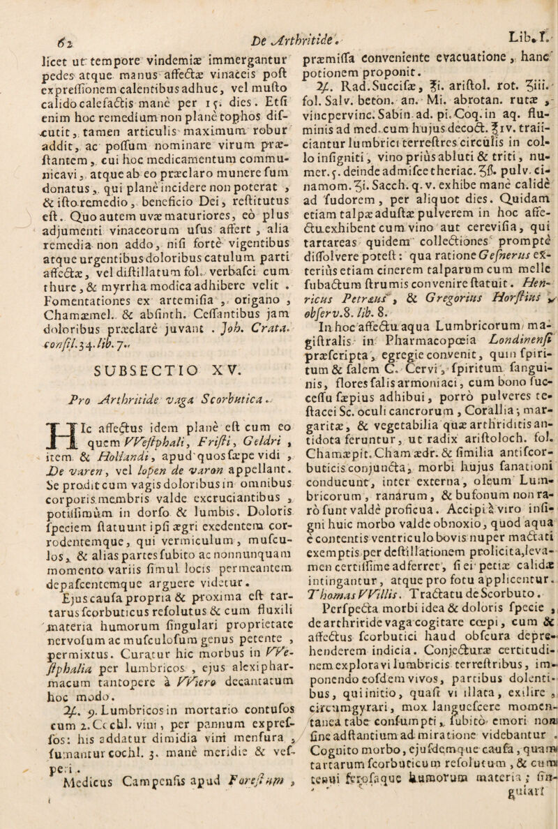 licet ut tempore vindemias immergantur pedes atque manus affeda? vinaceis pofl expreffionem calentibus adhuc, vel mullo calido calefadis mane per if. dies. Etfi enim hoc remedium non plane tophos dif- xutittamen articulis maximum robur addit, ac poffum nominare virum proe¬ liantem cui hoc medicamentum commu¬ nicavi^ atque ab eo prae laro munere fum donatus,, qui plane incidere non poterat , & iflo remedio, beneficio Dei, reflitutus eft. Quo autem uvas maturiores, eo plus adjumenti vinaceorum ufus affert , alia remedia non addo, ni fi forte vigentibus atqueurgentibusdoloribuscatulum parti affe&ae, vel diflillatum foX verbafci cum thure ,&myrrha modica adhibere velit . Fomentationes ex artemifia ,> origano , ChamaemeL 3c abfinth. Ceffantibus jam doloribus pro?eiare juvant , Joh. Crata. co/ifiL$^.lib. ]•< SUBSECTIO XV. Pro Arthritide vaga, Scorbutica Ic affectus idem plane eft cum eo quem Wejlphali, Frifti, Geldri , item; & Holiandi, apudquosfape vidi De vareriy vel lopen de varan appellant. Se prodit cum vagis doloribus in omnibus corporis.membris valde excruciantibus , potiifimum in dorfo & lumbis. Doloris fpcciem flatuunt ipfi asgri exedentem cor- rodentemque, qui vermiculum , mufcu- los,. & alias partesfubito acnonnunquam momento variis fimul locis permeantem depafcenccmque arguere videtur. Ejuscaufapropria & proxima eft tar- tarusfcprbuticus refolutus tk cum fluxili dnateria humorum lingulari proprietate ncrvofum ac mufculofum genus petente , permixtus. Curatur hic morbus in We- ftphalia per lumbricos , ejus alexiphar¬ macum tantopere a Wiero decantatum hoc modo. 2,4. p. Lumbricos in mortario contufos cum z.Ccchl. viui, per pannum expref- i'os: his addatur dimidia vini menfura , fumantur cochl. 3. mane meridie & vef- peri Medicus Campenfts apud Far eft nm > pnemiffa conveniente evacuatione , hanc' potionem proponit. 24. Rad.Succifa?, fi. ariftol. rot. ?iii. fol. Salv. beton. an.' Mi. abrotan. rutae vincpervinc.Sabin ad. picCoq.in aq. flu¬ minis ad medicum hujus decod. \iv. traii- ciantur lumbrici terreftres circulis in col¬ lo infigniti, vino prius abluti & triti, nu- mer.$.deindeadmifeetheriac.pulv. ci- namom.51« Sacch. q. v. exhibe mane calide ad 'fudorem, per aliquot dies. Quidam etiam talpa? adufla? pulverem in hoc affe- dixexhibent cum vino aut cerevifia, qui tartareas quidem collediones prompte diffolvere poteft: qua ratione Gefnerus ex¬ terius etiam cinerem talparumcum meile fubadum flrumis convenire flatuit. Heri' rictis Petr&us , & Gregoriits Horflius obfer v.S. lib. 8. In hoc affedu aqua Lumbricorum/ ma- giftralis in Pharmacopceia Londinenfi praeferipta* egregie convenit, qum fpiri- tum&falem G. -Cervi-, fpiritum fangui- nis, flores falis armomaci , cum bono fuc- ceffu fepius adhibui, porro pulveres te- ftacei Sc. oculi cancrorum , Corallia *, mar¬ garita?, & vegetabilia qujearthriditisan- tidota feruntur, ut radix arifloloch. fol. Chama?pit.Cham a?dr. & fimilia antifeor- buticisconjuncta, morbi hujus fanationi conducunt, inter externa, olpum Lum¬ bricorum , ranarum, & bufonum non ra¬ ro funt valde proficua. Accipi i viro infi- gni huic morbo valde obnoxio, quod aqua c contentis ventriculo bovis nuper madati exemptis per deftillationem prolicita,leva¬ men certiilimeadferrec, fi ei pena? calida intingantur, atque pro fotu applicentur. Thamas VVillis. Tradatu de Scorbuto. Perfpeda morbi idea & doloris fpecie , de arthritide vaga cogitare ccepi, cum & affedus fcorbutici haud obfcura depre¬ henderem indicia. Conjedura? certicudi- nem explora vi lumbricis terreflribus, im¬ ponendo eofdem vivos, partibus dolenti» bus, qui initio, quaft vi illata, ex 11 ire , circiimgyrari, mox languefcere momen¬ tanea tabe confumpti x. fubicd emori noa fine adftantium ad miratione videbantur . Cognito morbo, ejufdcmque caufa, quam» tartarumfcorbuticum refolutum , & cumi te»»i ferofaque kumoruoa materia s* fin- ' '  euiari