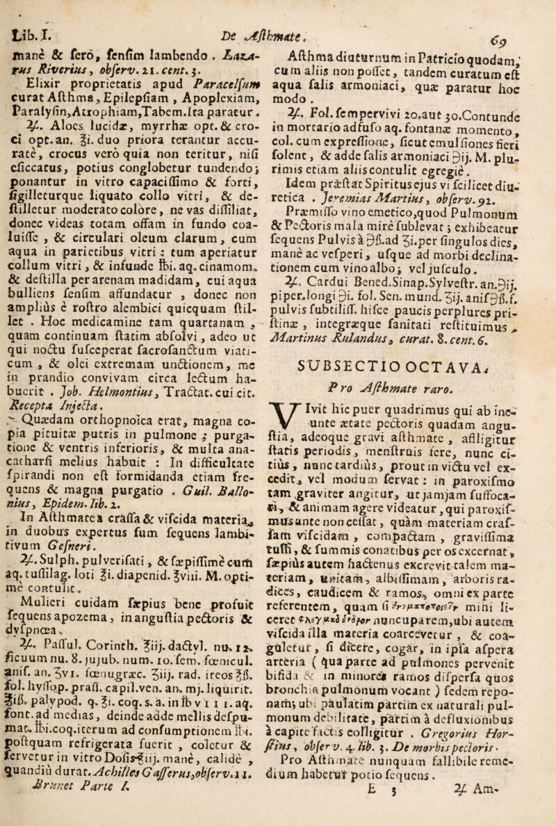 mane & fero, fenfim lambendo. Laxa- Afthma diuturnum in Patricio quodam ’ rus Riyertus> obferv.ii. ***«/. cum aliis nonpoffet, tandem curatumcft Elixir proprietatis apud Paracelfitm aqua falis armoniaci, qu^ paratur hoc curat Afthma, Epilepfiam , Apoplexiam, modo» ParalyfirtyAtrophiamjTabem.lca paratur - 2/!. Fol.fcmpcrvivi 2o»aut jo.Contunde -2^. Aloes lucida?, myrrha? opt. & cro» in mortarioadfufo aq.fontanas momento Ci opt.an. fi. duo priora terantur accu- coh cum expreffione, ficutemulfionesfieri rate, crocus vero quia non teritur, nifi folent, & adde falis armeniaci §ij. M.pla- eficcacus, potius conglobetur tundendo; rinns etiam ahisconculit egregie, ponantur in vitro capaci (fimo & forti. Idem praffiatt Spiritus ejus vi fciiicet diu* figiileturque liquato collo vitri, & de- retica . Jere mias Manius, obferv.9u flilletur moderato colbre, ne vas difliliat, Praemiffo vinoemetico,quod Pulmonum donec videas totam oiFam in fundo coa- & Pedoris mala mire fublevat j exhibeatur luifle , & circulari oleum clarum, cum fequens Pulvis a BfLad Ji.per fingulos dies aqua in parietibus vitri,- tum aperiatur mane ac vefperi, ufque ad morbi declina* collum vitri, & infunde Ibi.aq,cinamonu tionemcum vinoalbo; vcljufcuJo. & dcfti-lla per arenam madidam, cuiaqua 2f.« Cardui Bened.Sinap.Sylveftr.anA') bulliens fenfim affundatur , donec non piperJongi 9L fol. Sem mund. ?ij. anif§fl.f! amplius e roftro alembici quicquam ftil- pulvis fubtiliff. hifce paucisperplurespri- Iet . Hoc medicamine tam quartanam , Rinx , integneque fani cati reftituimus quam continuam flatim abfolvi, adeo ut Martinus Ritlandus, curat. S.cent.6. qui no&u fufeeperat facrofanetum viati¬ cum , & olei extremam un&tonem, mc SUBSECTIO OCTAVA/ in prandio convivam circa le&um ha- _ bucrit . Job. Helmoniius^ Tradtat. cuLcit. ^ro -^F^tnate raro. Recepta Injeci a. # . *Y T Ivit hic puer quadrimus qui ab inc- > Quasdam orchopnoica erat, magna co- unte tetate pebloris quadam angu- pia pituita putris in pulmone,- purga- Ilia, adeoque gravi afthmace , affligitur tione & ventris inferioris, & multa ana- Itatis periodis, mcnftrais fere, nunc ci¬ eat harfi .melius habuit : In difficultate tius, nunc tardius , prout in vidu vel ex- fpirandi non eft formidanda etiam fre- cedit, vel modum fervat: in paroxifmo quens & magna purgatio . GuiL Ballo- tam graviter angitur, ur jamjam fuffoca- musy Epidem. lib. 1. tfi^, & ani mam agere videatur, qui paroxif- » Attii mate a craffa & vifeida maceria,, mitsantenonceffat, quam materiam craf- in duobus expertus fum fequens lambi- fam vifeidam , compadtam , graviffima avum Gefneri. . tuffi , & fum mis conatibus per os excernat * ^.bulph. pulvenfati, & fa:piffimecum farptusaucem hadenus excrevit talem ma- aq.tufiilag. loti fi. diapenid. Jviii. M.opci- teriam, unitam, aibfffimam, arborisra- “tulit. + dices, caudicem & ramos* omni ex parte Mulieri cuidam fatpius bene profuit referentem, quam fimini li- fequens apozema 5 inanguftia pedtoris & ceret $\sy!*•*%*nuncuparem,ubi autem dylpnoea. .... vifcidaHla maceria coarcevecur , & coa- Pafful. Corintb. fiij.dadlvl. nu.1*. gUletur, fi dicere, cogar, in ipfa afpera ficuum nu. 8»)ujub. num. io. fem. forne ul. artena ( qua parte ad pulmones pervenit anif. an. 5vi. fcenugrax, Jiij. rad. irebs^fi. bifida & in minore* ramos difperfa quos *°J-ilyrjc2P-Prafi- capil.vem an. mpliquirit. bronchia pulmonum vocant) fedem repo- palypod. q. Ji. coq. s. a. in ib v 1 i 1. aq. naffi-, ubi paulatim parcim ex naturali pul- font. ad medias, deinde adde mellis clefpu- monum debilitate, parcim a defluxionibus ma^lbi.coq.iteruna adconfumptionemlbi. \ capite fadtis colligitur . Gregarius Hor- po quam refrigerata fuerit , coletur Sc filus, objerv. 5. De morbis pedoris • fervetur in vitroDofis-Jiij. mane, calide , Pro Afthmace nunquam fallibileremc- $uandiu dur^t.Achilles GaJfcrus^ob.ferv.ii. dium habetur potio fequens. Rrunet Parte L £ J . 2L Am-