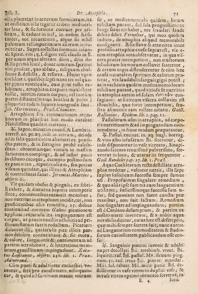 BiB .1», Ds xAtvc -olla plantetur in acervum formicarum,ita - ut orificium ollx tegatur cribro mediocri¬ ter laxo, & fic forrnicx currunt , per cri- br um, & cadunt in mei,, in eodem hx fi¬ lantes, nec. recurrentes atque fic nihil palearum vel impuritatum aliarum intro» mittitur. Supra collectas formicas infun¬ de Spirit. vini j q. f. digere vafe claufo in B* - per unum atque alterum diem , dcin de- ttilla primo lente, donec nimirumfpiritus vini prodeat, quo ablato,.. reliquum ebul- liente Bfdeftilla , & referva e Hujus aquae-- cochlear, i. qualibet fegcimana ter vel qua¬ ter jejuno ventriculo, dum pane tofto ex~' hibitum 5„atrophiamcorporis mirabiliter * tollit 5 interim cotum corpus, vel tantum partes dlftantes(.manus brachia & pedes ) aliquoties eodem liquore inungenda: funt.- ]ob.. Hdr.t manus 5, PrachChimiatrs. Atrophiam feu> extenuationem, mem¬ brorum in pluribus hoc.modo curabat- Nobiliflimaquasdam matronas;. Sapoiioimiiiurim conci fi,&. Lumbrico t2treft.au. pt.xq.indein vitrum , deinde - adde falis quantitatem alterutri ex prxdi- dis parem in Jfartagine probe calefa¬ ctam i obturatmnque vitrum in mafTam fannaceamcompinge, & ad inftar panis in clibano excoqueexempto poftmodum ex pane vitro ,jreperies oleum, feu potius * vifcum quendam,qui illitus & Atrophiam & contracturas fanat . Jsremias Martius , obferv.60. Vir quidam obefus & pinguis, ex febri- li calore, & diuturna hepatis intemperie ilcca5 conniventibuscutaneis meatibus , sion nutritus in atrophiam incidi t,cu i*, non proficientibus aliis remediis, if. diebus continuisad normam G alzm picationem applicui:cujusufu ita impinguatum- eft : corpus, utpaucisauxiliisadhibitisadpri- ftinum ftatum fuerit redadam» Picatores dicuntur illi, qui ferulis pice illitis par¬ tem debilem concutiebant & fic* motu & calore, fang'uinenr&.- nutrimentum ad partem attrahebant , & hac^ratione mem- brumgracillimumimpinguebant. Zacu- tusLufitanus , obferv. i$6. lib. i. Prax. Zdmtrand. Cum pueri &adultiores cachedici vo¬ cantur, fere-pro conclamatis relinquun¬ tur, & quod ad fumrnum maciei, ventum »pira , j [ fic , ne medicamentulo quidem, locum rclidum putant, fed fola prognoftico: ac longe fecus res habet, nec fraudari laude debita debet Ferneliusy qui meo quidemj iudicio, deatrophia aliquid memorabile confignavit. Bilis flavx & atrxcirca iecur profufioatrophiacaufafirpiuseft, vix e- nim atrophia veraobfervatur, in qua vif- cera-praeter intemperiem , non multorum bilioforum humorum colluvie fcaterent , & earum copia diftenderentur & cum hxc caufa naturalemfpiriturn & calorem pro¬ terat, vixJaudabilisfanguisgigni poteft ; ac in cachexia quidem medicamento locum relidam putant , quod vitiofa fit nutricios in atrophia autem ad folam con¬ fugiunt? at fi circum, vifcera-colluvies efb iftius bilis, quae fovet intemperiem 3 fru- ftra alimentis eam tollerem nitaris. GuilL Ballonius: Epidem. lib. i >pa%-12.; - Paffularum ufus in atrophia, ad corpo¬ ris nutritionem&ad impinguandum conu mendatur, in hunc modum praeparantur., 2£.PafTuL exci nat. in. aq. bugl. borrag. & vino albo infufarum Ibi. ficcentur, de¬ inde difponantur in vafe vicreato. Sinapi¬ zando faccaro tenuiffime pulverifato, fer¬ ventur in loco, l utatur iis frequenter Gnih Rondelet cap. 27. lib. 1. Praelo - Aqua Cochlearum rededeftillata atro¬ phia medetur , valenter nutrit, illa fxpe ftepius fmlicicumfucceffu femper fumus ufi 0 Propofuimusfingulare remedium , & quo alias ipfefumma cum languentium utilitate^ faelicifiimoque fuccefTufum U- fusj fed quoniam non fuere eunda prae manibus, non fuit fadum . .Remedium hoc fingulare ad impinguandum, partiin eft e Cardaiio defumptum, &. parcim ex noftromarte inventum, &a nobis aqua mirabilis.dicitur,cuius.hcxc eft deferiptio, qux mihi femper fecreta fuit, nunc autem ad Languentium commoditatem & ftudio- forum ..curiofi.cat.em publicandam effecen- fui. Sanguinis porcini iuvenis & adulti nuper decollati tbih terebinth, venet. fei. liquirit. raf. feCpaflul. Mv. ficuum ping. num.fo.rad. ireos ?iii. pinear. mundato Miii. fol» tabacc, Mii» micx panis. de- ftillentur in vafe vitreo in duplici vafe, 8c in vafe vitreo optime obturato fervetur, in EL 4.. loca-