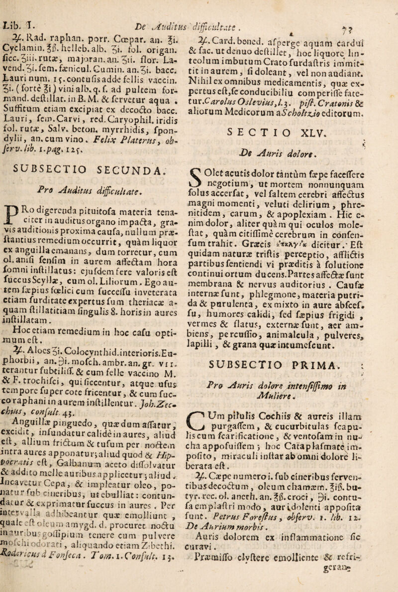 Lib. I. De tAuditus 3Mlad. raphan. porr. Cmpar. an. Ji. Cyclamin. Jfi. hsllcb. ajb. 5i. fol. origan. iicc.5iii.rutx, majoran.aa.5ii. flor. La- vend.5i.fem.fxnicul.Gumin. an.5i. bacc. Lauri num. i cantu fis adde fellis vaccin. 5i- (forte 3i) vini alb.q. f. ad pultem for- mand.deftillat. in B.M. & fervetur aqua • Suffitum etiam excipiat ex deco&o bacc. Lauri, fem.Carvi, red.Caryophil. iridis fol. rutx, Salv. beton. myrrhidis, fpon- dvlii, an. cum vino. Felix P Uterus, feritJib. i.pag* i2f. difficultate.  4 > * 2/.Card.bened. afperge aquam Cardui & fac. ut denuo deftillet, hoc liquore lin¬ teolum imbutumCratofurdaftris immit¬ tit inaurem, fi doleant, vel non audiant. Nihil ex omnibus medicamentis, qux ex¬ pertus eft,feconducibilia eompertffe fate- tur.^Carolus OsleviusJ^. pift* Oratoriis & aliorum Medicorum aScholtzJo editorum. SECTIO XLV. De biuris dolon. K SUBSECTIO SECUNDA. Pro Auditus difficultate* PRo digerenda pituitofa materia tena¬ citer in auditusorgano impadta, gra- visauditionis proxima caufa, nullum prx- Rantius remedium occurrit, quam liquor cx anguilla emanans, dum torretur, cum ol.anifi fenfim in aurem affectam hora fomni inftillatus: ejufdcmfere valoriseft fuccusScyilx, cum ol. Liliorum. Ego au¬ tem fxpius foelici cum fucceffu inveterata etiamfurditateexpertusfum theriaex a- quam ftillatitiam fingulis 8. horis in aures inftillatam. Hoc etiam remedium in hoc cafu opti- Jmumeft. ^S. Aloes 5i. Coiocynchid.interioris.Eu- phorpii, an. 9*. mofcjh. ambr.an,gr. vi i, terantur fubtiM& cum felle vaccmo M. & F. trochifci, quificccntur, atque ufus tempore fuper cote fricentur, & cum fuc- co raphani m aurem inft illentur. Joh-Zec- chtus, c&nfult.^. Anguilla?pinguedo, quxdumaffatur; excient, infundatur calide in aures, aliud elt, allium fridiura•& tufum per noftem mtra aures apponaturjaliud quod & Hip¬ pocratis eft, Galbanum aceto diflolvatur & addito meile auribus applicetur •, aliud * incavetur Cepa, & impleatur oleo , po¬ natur fub cineribus, ut ebulliat: contun¬ datur & exprimatur fuccus in aures. Per mtervalia adhibeantur qux emolliunt , qualeeft oleumamygd, d, procuret nodtu mauriousgoffipium tenere cum pulvere moiclii odorati, aliquando etiam Z*bethi. Fjidencus d Fonjeca. Tom. x. Cor fuit* 1$. SOfet acutis dolor tantum fxpe faceflere negotium, ut mortem nonnunquam folus accerfat, vel faltem cerebri affedtus magni momenti, veluti delirium , phre- nitidem, carum, & apoplexiam . Hic e-. nimdolor, aliter quilm qui oculos mole- flat, quam citifiime cerebrum in confen- fumtrahit. Grxcis Ftxxy U dicitur.* ER quidam naturx triftis perceptio, afFlidis partibusfentiendi vi prxditis a folutionc continui ortum ducens.Partes aftedtx funt membrana & nervus auditorius . Caufx internxfunt, phlegmone, materia putri¬ da & purulenta, ex mixto in aure abfcef* fu, humores calidi, fed fxpius frigidi » vermes & flatus, externxfunt, aer am¬ biens, percufiio, animalcula, pulveres* lapilli, & grana qux intumefeunt. SUBSECTIO PRIMA, r Pro Auris dolore mtenfijfimo in jMuliere * CUm pilulis Cochiis & aureis illam purgaflfem, & cucurbitulas fcapu- lis cum fcarificatione, & ventofam in nu¬ cha appofuiflem 5 hoc Cataplafrnace im> pofito, miraculi inltar ab omni dolore li¬ berata eft. Cxpe numero i. fub cineribus ferven- tibusdecodfcum, oleumchamxm. Jifi.bu- tyr.rcc. ol. aneth. an. croci, 9i. contu- fa emplaftri modo, aur idofenti appofita funt. Petrus Forefhts, obferv. 1. lib* De Aurium morbis. Au ris dolorem ex inflammatione fic curavi. Prxmiffo clvftere emolliente & refri-