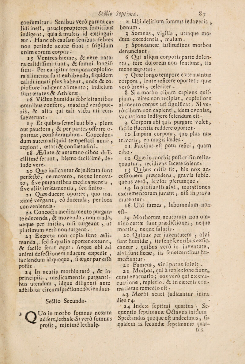 confumitur . Sedibus verd parum ca¬ lidi ineft, paucis propterea fomitibus indigent, quia a multis id extingui- tur. Hanc ob caufam fenibus febres non perinde acutas fiunt : frigidum enim eorum corpus. 15 Ventres hieme, Sc vere natu¬ ra calidiffrmi funt, Sc fomni longifi* fimi. Per ea igitur tempora copiofio- ra alimenta funt exhibenda, fi qui dem calidi innati plus habent, unde & co- piofiore indigent alimento ; indicium funt aetates & Athletas... 16 Vidlus humidus febricitantibus omnibus confert, maxime verb pue¬ ris, 3c aliis qui tali vidtu uti con- Cueverunt. 17 Et quibusfemel aut bis , plura aut pauciora , & per partes offerre o- porteat, confiderandum . Conceden¬ dum autem aliquid tempedad anni s regioni, aetati & confuetudini. 1g ASdate <5c autumno cibos diffi. ciilimd ferunt, hieme facillime, de¬ inde vere. 20 Quas judicantur & judicata funt perfeftd, ne moveto, neque innova¬ to , fi ve purgantibus medicamentis , five aliis irritamentis , fed finito • 2r Quas ducere oportet, quo ma¬ xime vergant, eo ducenda, per loca convenientia. 2.2 Concoda medicamento purgan¬ te educenda, & movenda , non cruda, ?*eque per initia, nifi turgeant , ut plurimum vero non turgent. 2$ Excreta non copia funt sedi» manda,, fed fi-qualia oportet exeant, & facile ferat asger. Atque ubi ad animi defeftionem educere expedit , faciendum id quoque , fi seger par ede poffit. 24 In acutis morbis raro , & in principiis , medicamentis purganti¬ bus utendum , idque diligenti ante adhibita circumfpettionefaciendum. Sedlio Secunda* * /^Uo in morbo fomnus noxam adfert,lethale.Si verd fomnus profit? minime lethale ■' ■ / 2 Libi delirium,fomnus fedaverit y bonum . 3 Somnus , vigilia , utraque mo¬ dum excedentia, malum. 5 Spontaneae ladkudines morbos denunciant. 6 Qui aliqua corporis parte dolen¬ tes , fere dolorem non fentiunt, iis mens aegrotat» 7 Quas longo tempore extenuantur corpora, lente reficere oportet; quas vero brevi, celeriter 8 Si a morbo cibum capiens quif- piam, vires non recipiat, copiofiore alimento corpus uti fignificat. Si ve- rd cibum non capienti, idem eveniat, vacuatione indigere fciendum ed. 9 Corpora ubi quis purgare volet, facile fluentia reddere oporte t • 10 Impura corpora, quo pius nu¬ triveris, eo magis laedes. 11 Facilius ed potu refici, quam cibo. 1 2 Qu a? i n niorbis pod cr i fi n re 1 ai* quuntur, recidivas facere folent» r 3 Quibus crifis fit, his nox ac? ce dio nem praecedens , gravis fubfe. quensverd, levior plerumque. 14 In profluviis alvi, mutationes excrementorum juvant, nifi in prava mutentur. 1,6 Ubi fames , laborandum non ed • 19 Morborum acutorum non om* nino certas funt prasdidiones , neque mortis , neque falutis. 20 Quibus per juventutem , alvi funt humidas , iis fenefeencibus exfic^ cantur ; quibus verb in juventute, alvi funt ficcas, iis fenefeentibus hti? mediantur. 2 i Famem , vini potus folvit . 22 Morbos, qui a repletione fiunt,, curat evacuatio \ eos verb qui ex eva¬ cuatione , repletio: & in ceteris con* trarietas remedio ed. 29 Morbi acuti judicantur intra, dies 14. 24 Index feptimi quartus . Se¬ quentis feptimanas Odlavus initium S pedandus quoque ed undecimus, fi? quidem is fecundae feptimanas quar¬ tus