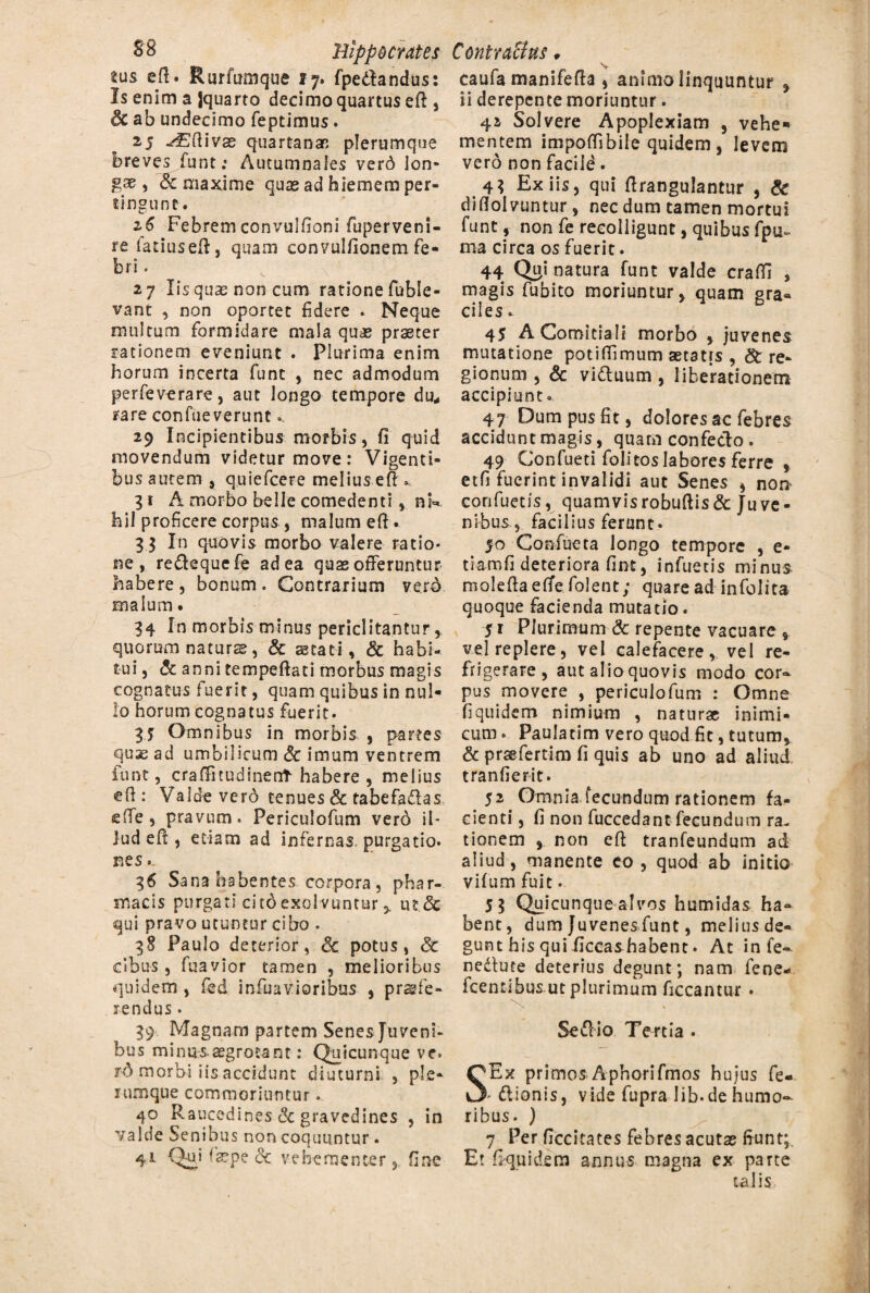 tus efi. Rurfumque 17. fpedhndus: Is enim a Jquarto decimo quartus eft, & ab undecimo feptimus. 25 -^Efiivas quartanarc plerumque breves funt: Autumnales verd lon¬ gae, & maxime quae ad hiemem per¬ tingunt. z6 Febrem convulfioni fu per veni¬ re iatiusefi, quam convulfionem fe¬ bri . 27 Iis qua; non cum ratione fuble- vant , non oportet fidere . Neque multum formidare mala quae praeter rationem eveniunt . Plurima enim horum incerta funt , nec admodum perfeverare, aut longo tempore durf rare confueverunt - 29 Incipientibus morbis, fi quid movendum videtur move: Vigenti- busautem j quiefcere melius efK 31 A morbo belle comedenti, nk hil proficere corpus , malum efi. 3 3 In quovis morbo valere ratio¬ ne , re&equefe ad ea quae offeruntur habere , bonum . Contrarium verd malum* 34 In morbis minus periclitantur, quorum naturae, & aetati , & habi¬ tui , & anni tempefiati morbus magis cognatus fuerit, quam quibus in nul¬ lo horum cognatus fuerit. 3j Omnibus in morbis , partes quae ad umbilicum Sc imum ventrem iunt, crafinudinent habere , melius efi : Valde verd tenues & tabefa&as efie, pravum. Periculofum verd il¬ lud eft, etiam ad infernas, purgatio, nes.. 36 Sana habentes corpora, phar¬ macis purgati citoexolvuntur 5. m<5c qui pravo utuntur cibo . 38 Paulo deterior, & potus, £c cibus, fuavior tamen , melioribus quidem , fed infimioribus , praafe¬ rendus • 39 Magnam partem Senes Juveni¬ bus minus.aegrotant: Quicunque ve. id morbi iis accidunt diuturni , ple¬ rumque commoriuntur. 40 Raucedines & gravedines , in valde Senibus non coquuntur . 41 Qui (sepe dc vehementer, fine v caufa manifefia , animo linquuntur , ii derepente moriuntur. 41 Solvere Apoplexiam , vehe¬ mentem impoflibile quidem, levem verd non facile. 4$ Ex iis, qui firangulantur , & diflolvuntw, nec dum tamen mortui funt ? non fe recolligunt, quibus fpu~ ma circa os fuerit. 44 Qui natura funt valde craffi , magis fubito moriuntur, quam gra¬ ciles. 45 A Comitiali morbo , juvenes mutatione potifiimum aetatis , & re¬ gionum , & vidluum , liberationem accipiunt. 47 Oum pus fit, dolores ac febres accidunt magis, quam confecto . 49 Confueti folitos labores ferre , etfi fuerint invalidi aut Senes , nor> confuetis, quamvisrobufiis& Juve¬ nibus, facilius ferunt. 50 Confueta longo tempore , e- tiamfi deteriora fint, infueeis minus molefia eflfe folent; quare ad in (blita quoque facienda mutatio. 51 Plurimum & repente vacuare , vel replere, vel calefacere,, vel re¬ frigerare, aut alio quovis modo cor¬ pus movere , periculofum : Omne fiquidem nimium , naturae inimi¬ cum . Paulatim vero quod fit, tutum, & praefertim fi quis ab uno ad aliud tranfierit. 52 Omnia fecundum rationem fa¬ cienti , fi non fuccedant fecundum ra¬ tionem , non efi tranfeundum ad aliud, manente eo , quod ab initio vifum fuit. 5 3 Quicunque alvos humidas ha¬ bent, dum Juvenes funt, meliusde- gunt his qui ficcashabent • At in fe- nedlure deterius degunt; nam fene- fcentibus ut plurimum ficcantur • S Se dii 0 Tertia . SEx primos Aphorifmos hujus fe- - dlionis, vide fupra lib.de humo¬ ribus. ) 7 Per ficcitates febres acutas fiunt;. Et fiquidem annus magna ex parte talis