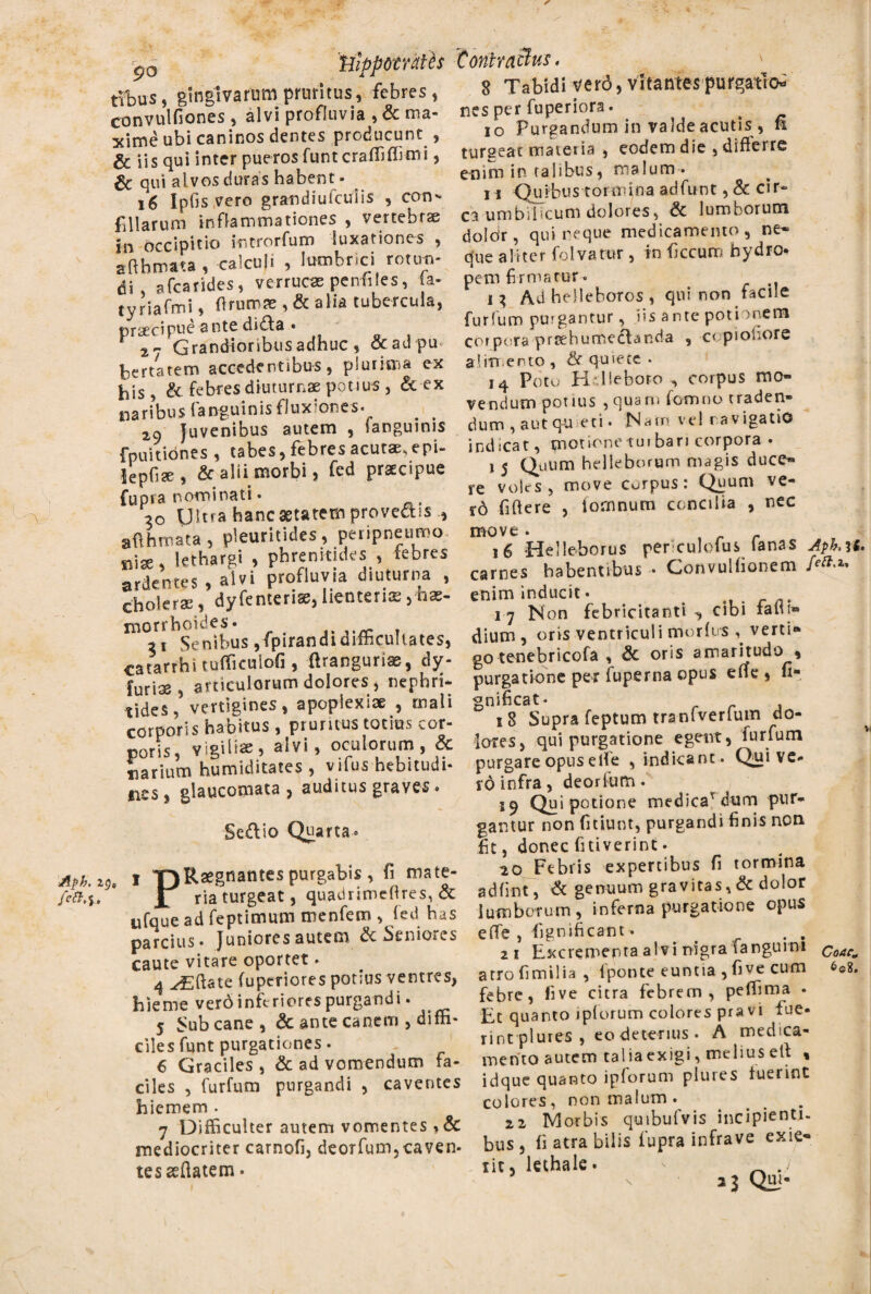 p0 'tjippomtes tYbus, gingivarum pruritus, febres, convulfiones, alvi profluvia , & ma¬ xime ubi caninos dentes producunt , & iis qui inter pueros funt craffiffimi, & qui alvos duras habent- 16 Ipfis vero grandiufculis , con- filiarum inflammationes , vertebrae in occipitio introrfum luxationes , affhmata , calcuji , lumbrici rotun¬ di . afcarides, verruca penfiles, a- tyriafmi, ff rumae , & alia tubercula, praecipue ante dida • 2 r. Grandioribus adhuc , & ad-pu¬ bertatem accedentibus, plurima ex his, & febres diuturnae potius, & ex naribus (anguinis fluxiones. 2o Juvenibus autem , fanguinis fpuitidnes , tabes, febres acutae, epi- lepfiae, & alii morbi, fcd praecipue Cupra nominati. 20 Ultra hanc aetatem provectis , affhmata, pleuritides, peripneumo Bise, lethargi , phrenitides , febres ardentes , alvi profluvia diuturna , choleras, dyfenterise, lienteria ,-h«- niorrhoides. . 21 Senibus ,fpirandi difficultates, catarthitufficuiofi, ftrangurias, dy- furiae , articulorum dolores, nephri¬ tides , vertigines, apoplexiae , mali corporis habitus, pruritus totius cor¬ poris, vigilias, alvi, oculorum, & iiarium humiditates , vifus hebitudi- *ics, glaucomata, auditus graves* Se&io Quarta i T)^-aeSnantesPurBa^is> A mate- JL ria turgeat, quadrimefires, & ufque ad feptimum menfem , fed has parcius* Juniores autem &5eniotcs caute vitare oportet • 4 ^Eftate fuperiores potius ventres, hieme verdinftriorespurgandi- 5 Sub cane, & ante canem , diffi¬ ciles funt purgationes. 6 Graciles , & ad vomendum Fa¬ ciles , furfum purgandi , caventes hiemem . 7 Difficulter autem vomentes , & mediocriter carnofi, deorfum,caven¬ tes asffatem • ConhaBus. v j 8 Tabidi vtrd, vitantes purgatio' nes per fuperiora. io Purgandum in valde acutis , fi turgeat materia , eodem die , differre enim in talibus, malum* n Quibus toimina adfunt, & cir¬ ca umbilicum dolores, & lumborum dolo'r, qui reque medicamento , ne* que aliter folvatur , in ficcum hydro¬ pem firma c ur. i* Ad helleboros , qui non facile furfum purgantur, jis ante poti >nem corpora prsehurneclanda , copiofiore alimento, quiete . I4 Poto Hdfeboro ^ corpus mo¬ vendum potius , quarn fomno traden¬ dum , aut qu eti« 'Natri ve! r avigatio indicat, ^notionetuibari corpora • 1 5 Quum helleborum magis duce¬ re vojcs , move carpus: Quum ve- rd fiffere , iornnum concilia , nec move. s r r 16 «Helleborus perculofus (anas Apb.it. carnes habentibus • Convullionem enim inducit. . 17 Non febricitanti ^ cibi taff i» dium , oris ventriculi morius verti» go tenebricofa , & oris amaritudo % purgatione per fuperna opus efie, fi* gnificat* _ r , lores, qui purgatione egent, furfum purgare opus eife , indicant . Qui ve- rd infra, deorfum. 19 Qui potione medicaTdum pur¬ gantur non fidunt, purgandi finis noti fit, donec finiverint. 20 Febris expertibus fi tormina adfint, & genuum gravitas,& dolor lumborum, inferna purgatione opus e (Te , fignificant- 21 Excrementa alvi nigra Tangurni Coae„ atrofimilia, (ponte euntia , five cum £©8. febre, five citra febrem, peffima . Et quanto jplorum colores pravi Fue¬ rint plures , eo deterius • A medica¬ mento autem taliaexigi, melius eff « idque quanto ipforum plures Fuerint colores, non malum . 22 Morbis quibufvis incipienti- bus, fi atra bilis fupra infrave exie- iit, lethale. ' < • >% Qui- \
