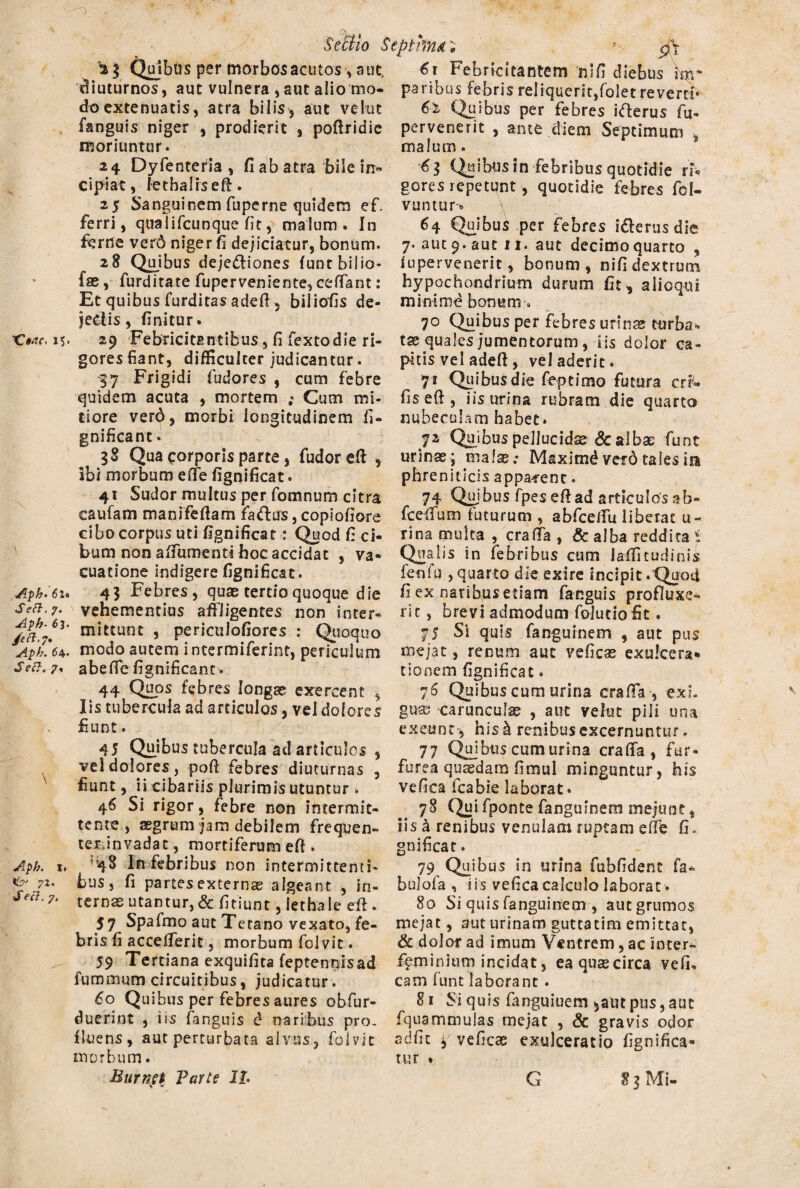 1 X?*AC. J$. Aph- 6l« Seft, j. Aph- 6 J. /eft.j» Aph. 6\. Seft. 7% \ Aph. I. 7Z. Secl. 7. Yeffio Septima; • pY 'V$ (^ibirs per morbos acutos, aut. €1 Febricitantem 'rufi diebus im* diuturnos, aut vulnera , aut alio mo¬ do extenuatis, atra bilis, aut vekit fanguis niger , prodierit , poftridie moriuntur. 24 Dyfenteria , fi ab atra bile in¬ cipiat, lethaliseft. 25 Sanguinem fuperne quidem ef. ferri, qualifcunque fit, malum» In ferne verd niger fi dejiciatur, bonum. 28 Qpibus deje&iones funtbilio- fae, furditate fuperveniente, ceffant : Et quibus furditas adeft , biliofis de¬ jeci is , finitur. paribus febris reliquerit,folet reverd- 6'z Quibus per febres ifterus fu- pervenerit , ante diem Septimum ■, malum. Quibus in febribus quotidie n% gores repetunt, quotidie febres fol- vuntur» 64 Quibui per febres i&erus die 7. aut 9. aut ii. aut decimo quarto , fupervenerit, bonum, nifi dextrum hypochondrium durum fit, aiioqui minimd bonum. 70 Quibus per febres urinas turba- 29 Febricitantibus, fi fextodie ri- tse quales jumentorum , iis dolor ca- gores fiant, difficulter judicantur. pius vel adeft, vel aderit. 37 Frigidi fudores , cum febre 71 Quibus die feptimo futura criw quidem acuta , mortem ; Cum mi- fis eft , iis urina rubram die quarto tiore verd, morbi longitudinem fi- nubeculam habet. gnificant 38 Qua corporis parte, fudoreft , ibi morbum eiTe fignificat. 41 Sudor multus per fomnum citra caufam manifeftam fiaftus, copiofiore cibo corpus uti fignificat •: Quod fi ci¬ bum non affumenti hoc accidat , va- cuatione indigere fignificat. 4 3 Febres, quae tertio quoque die vehementius affligentes non inter¬ mittunt , periculofiores : Quoquo modo autem intermiferint, periculum abeffe fignificant. 44 QUOS febres longae exercent , 72 Quibus pellucidae & albae fiunt urinae ; malae; Maximd verd tales ira phreniticis apparent. 74 Qujbus fpes eft ad articulos ab- fceffum futurum , abfceffu liberat li¬ rina multa , craffa , & alba reddita 1 Qualis in febribus cum iaffitudinis feofti , quarto die exire incipit . Quoti f? ex naribus etiam fanguis profluxe¬ rit , brevi admodum folutio fit. 75 Si quis fanguinem , aut pus mejat, renum aut veficse exulcera¬ tionem fignificat. 76 Quibus cum urina craffa , exi. Iis tubercula ad articulos, vel dolores guae carunculae , aut velut pili una £unt. . exeunt-, his £ renibus excernuntur» 45 Quibus tubercula ad articulos , 77 Qujbus cum urina craffa, fur» veS dolores, poft febres diuturnas , furea qutedam fimul minguntur, his fiunt, ii cibariis plurimis utuntur■» vefica fcabie laborat. 4 6 Si rigor, febre non intermit- 78 Qui fponte fanguinem mejunt, tente, aegrum jam debilem frequen- iis a renibus venulam ruptam effe fi. tex.invadat, mortiferum eft . gnificat. 48 In febribus non intermittenti- 79 Quibus in urina fubfident fa» bus, fi partes externae algeant , in¬ ternas utantur, & fitiunt, lethaie eft . 57 Spafmo aut Tetano vexato, fe¬ bris fi accefferit , morbum folvit. 59 Tertiana exquifita feptennisad fumrmim circuitibus, judicatur. 60 Quibus per febres aures obfur- duerint , iis fanguis d naribus pro¬ fluens, aut perturbata alvus, folvit morbum. bulola , iis vefica calculo laborat. 80 Si quis fanguinem , aut grumos mejat, aut urinam guttatim emittat, & dolor ad imum Ventrem, ac inter- f^minium incidat , ea quas circa vefi, eam funt laborant . 81 Si quis fanguiuem $aut pus, aut fquammulas mejat , & gravis odor adfic ¥ veficae exulceratio fignifica- tur ♦