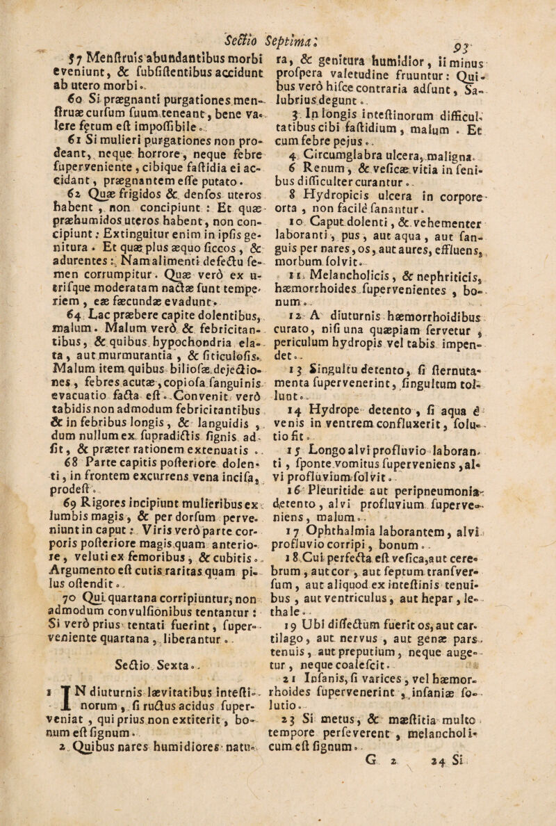 Se&io Septima 2 $ 7 Menftruis abundantibus morbi eveniunt, & fubfiftentibusaccidunt ab utero morbi». 60 Si praegnanti purgationes men- firuaecurfum fu u ente neant, bene va« Iere f£tum eft impoflibile» 61 Si mulieri purgationes non pro¬ deant, neque horrore, neque febre fuper veniente , cibique faftidia ei ac¬ cidant, praegnantemefle putato. 6z Quae frigidos & denfos uteros habent , non concipiunt Et quae praehumidos uteros habent, non con¬ cipiunt .• Extinguitur enim in ipfis ge¬ nitura . Et quas plus aequo ficcos , & adurentes Naro allinent*defedu fe¬ men corrumpitur. Quae verd ex u- trifque moderatam nadae funt tempe* riem , eae faecundae evadunt• 64 Lac praebere capite dolentibus, malum . Malum verd& febricitan¬ tibus, & quibus-hypochondria ela¬ ta , aut murmurantia , & ficiculofis.. Malum item quibus biliofss.dejedio- nes , febres acutae ,copiofaTanguimV evacuatio fada eft»-Convenit verd tabidis non admodum febricitantibus & in febribus longis , & languidis ,, dum nullumex fupradidis Agnis ad- fit, & praeter rationem extenuatis 68 Parte capitis pofteriore dolem ti, in frontem excurrens vena incifa, prodeft 0 69 Rigores incipiunt mulieribus ex* lumbis magis , & per dorfum perve¬ niunt in caput c* Viris verd parte cor¬ poris pofteriore magis quam anterio¬ re, veluti ex femoribus, & cubitis» Argumento eft cutis raritas quam pi¬ lus oftendit.. 70 Quj. quartana corripiuntur* non admodum convulfionibus tentantur: Si verd prius tentati fuerint, fuper- veniente quartana , liberantur». Seftio; Sexta.. 1 TN diuturnis laevitatibus intefti-- X norum , . fi rudus acidus fuper- veniat , qui prius non extiterit, bo¬ num eft Agnum. a Quibus nares humidiores natu¬ ra, & genitura humldlor, ii minus profpcra valetudine fruuntur: Qui¬ bus vero hifce contraria adfunt, Sa« lubrius degunt. 3 In longis inceftinorum difficub tatibuscibi iaftidium, malum . Et cum febre pe jus», 4 Circumglabra ulcera, maligna» 6 Renum, & veficae, vitia in feni- bus difficulter curantur o, 8 Hydropicis ulcera in corpore- orta, non facild fanantur. 10 Caput dolenti, &.vehementer laboranti, pus, aut aqua , aut fan- guis per nares, os, aut aures, effluens, morbum folvit»- 11 Melancholicis, & nephriticis, h^mor!:hoides.Jupervenientes , bo» num.. is- A- diuturnis hsemorrhoidibus curato, nifiuna quaepiam fervetur , periculum hydropis vel tabis impen¬ det». i$ Singultu detento , fi fternuta- menta fuper venerint, fingultum tol¬ lunt e., 14 Hydrope detento , fi aqua d venis in ventrem confluxerit, folu— tio fit» 15 Longoalvi profluvio laboran¬ ti , fponte vomitus fuperveniens ,al« vi profiuvlumfol vit» 16 Pleuritide aut peripneumonia- detento, alvi profluvium fuperve»- niens, malum» . 17 Ophthalmia laborantem, alvL profluvio corripi, bonum». 18 Cui perfeda eft vefica,aut cere® brum , aut cor , aut feptum tranfver- fum, aut aliquod ex inteftinis tenui¬ bus , aut ventriculus, aut hepar, le- thale». 19 Ubi diflfedum fuerit os, aut car* tilago, aut nervus , aut genae pars, tenuis, autpreputium, neque auge¬ tur, neque eoaiefeit» 2i Infanisvfi varices, vel haemor¬ rhoides fupervenerint , infanias fo- lutio». 23 Si metus, & maeftitia mulco tempore perfeverent , melancholi* cum eft Agnum»