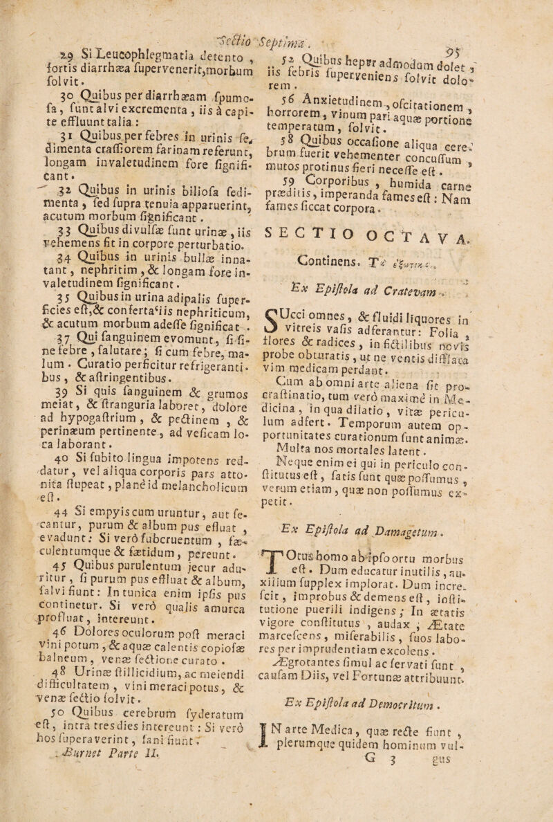 'SeBio 2.9 Si Leucophlegmatia detento , fortis diarrhasa fupervenerfemorbutn fol vit • 30 Quibus per diarrhasam fpumo- fa, funt alvi excrementa , iis £ capi¬ te effluunt talia : 31 Quibus,per febres in urinis fe, dimcnta craffiorem farinam referunt, longam invaletudinem fore fignifi- Cant. ^ 32 Quibus in urinis biliofa fedi- menta , fed fupra tenuia apparuerint^ acutum morbum fignificant. 33 Quibus divulfe funt urinse , iis vehemens fit in corpore perturbatio* 34 Quibus in urinis bullas inna¬ tant, nephritim,& longam fore in¬ valetudinem fignificant. 35 Quibus in urina adipaiis fuper» fcies eft,& confertaciis nephriticum, £c acutum morbum adede fignificat . 37 Qui fanguinem evomunt, fi fi¬ ne febre , falutare; fi cum febre, ma¬ lum . Curatio perficitur refrigeranti- bus, & aftringentibus. 39 Si quis fanguinem grumos meiat, & ftranguria laboret,dolore ad hypogafirium , & pe&inem , Sc perinaeum pertinente, ad veficam lo¬ ca laborant. 40 Si fubito lingua impotens red¬ datur , vei aliqua corporis pars atto¬ nita flupeat, plandid melancholicum -etl. 44 Si empyiscum uruntur, aut fe¬ rantur, purum & album pus efluat , evadunt: Si verofubcruentum , fe- culentumque Sc fetidum, pereunt. 45 Quibus purulentum jecur adu¬ ritur , fi purum pus effluat Sc album, ia! vi fiunt: In tunica enim ipfis pus continetur. Si vero qualis amurca profluat, intereunt. _ 46 Dolores oculorum poff meraci vini potum , & aqus calentis coplofe balneum , vena? fedlione curato . 48 Urines tlillicidium, ac rneiendi difficultatem, vini meraci potus 5 & venas fedio fol vit. 5° Quibus cerebrum fyderatum efl, intra tresdies intereunt: Si yerd hos fupera verint, fani fiunt intimet Farte IX. ■Septima. ..Jf ,Sii-ibrtIS bePW admodum dofe* ,~ rei/ fupetMniens folvic dolo- h olrtX •11 d ‘ m 5 0fci ta f'onem 5 58 Quibus occafione aliqua ce re: brum fuerit vehementer concuffum mutos protinus fieri neceffe eft * s 59 Corporibus , humida carne praeditis5 imperanda fameseff: Nani rames ficcat corpora * SECTIO OCTA? A. Continens« T*' c.a Ev upifiolct ad Cratevatn -o Ucci omnes 5 Sc fluidi liquores in vitreis vafis adferantur: Folia , floses & radices , in fictilibus novis probe obturatis , ut ne ventis diffIaea vim medicam perdant. Cum ab omni arte aliena fit pro- craftinatio, tum vero maxime in Me¬ dicina , in qua dilatio , vitas pericu¬ lum adiere. Temporum autem op¬ portunitates curationum funt animis. Multa nos mortales latent. Neque enim ei qui iD periculo con¬ fli tu tus-e ft , fatis funt qusepoffumus , verum etiam , quae non portamus c%•* petit. Ex Epiflola ad Damagetum... Otirs homo abffpfoortu morbus — . e^* Dum educatur inutilis , au* xiiium fupplex implorat. Dum incre. fcit, improbus Sc demens eff , infii* tutione puerili indigens; In jetatis vigore conflitutus , audax • ^£Cate marcefcens, miferabilis, fuos labo¬ res per imprudentiam excolens. y£gro_cantesfimuI aefervati funt s caufam Diis, vel Fortune attribuunt \ Ex EpijloU ad Democritum . IN arte Medica, quas rede fiunt , plerumque quidem hominum vul- G 3