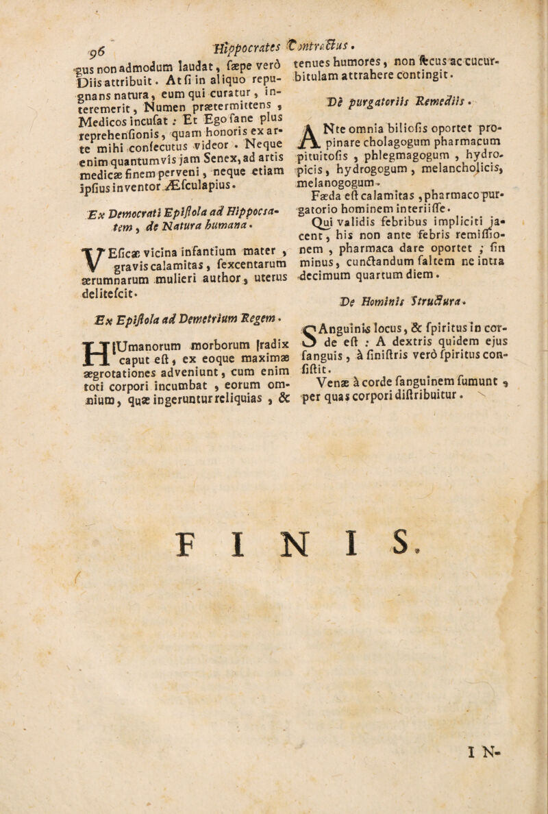 9$ Hippocrates s2,us non admodum laudat , faepe verd Diis attribuit. At fi in aliquo repu¬ gnans narura, eum qui curatur, in¬ teremerit, Numen praetermittens 9 Medicos incufat ; Et Egofane plus reprehenfionis, quam honoris ex ar- te mihi confecutus videor * Neque enim quantumvis jam Senex, ad artis medicae finem perveni, neque etiam ipfius inventor vEfculapius. Ex Democrati Eptflola ad Hippocsa- tem, de Natura humana. VEficac vicina infantium mater , gravis calamitas, fexcentarum aerumnarum mulieri author , uterus delltefcit * %£dntra$us. tenues humores, non fecus ac cucur- bitulam attrahere contingit. De purgatoriis Remediis. Nte omnia biliofis oportet pro- A A pinare cholagogum pharmacum pi tu i tofis , phlegmagogum , hydro¬ picis , hydrogogum , melancholicis, melanogogum» Faeda eft calamitas , pharmaco pur¬ gatorio hominem interiifle. Qui validis febribus impliciti ja¬ cent, his non ante febris remimo- nem , pharmaca dare oportet ; fin minus, cun&andum faltem ne intia decimum quartum diem. Ese Epifiola ad Demetrium Regem. HfUmanorum morborum [radix caput eft, ex eoque maximae aegrotationes adveniunt, cum enim toti corpori incumbat , eorum om¬ nium, quae ingeruntur reliquias , 8c SAnguinis locus, & fpiritusln cor¬ de eft : A dextris quidem ejus fanguis, ^finiftris vero fpiritus con- iiftit. Venae a corde fanguinem fumunt ^ per quas corpori diftribuitur. FINIS f , ’ ^ • ■ r£ I N-