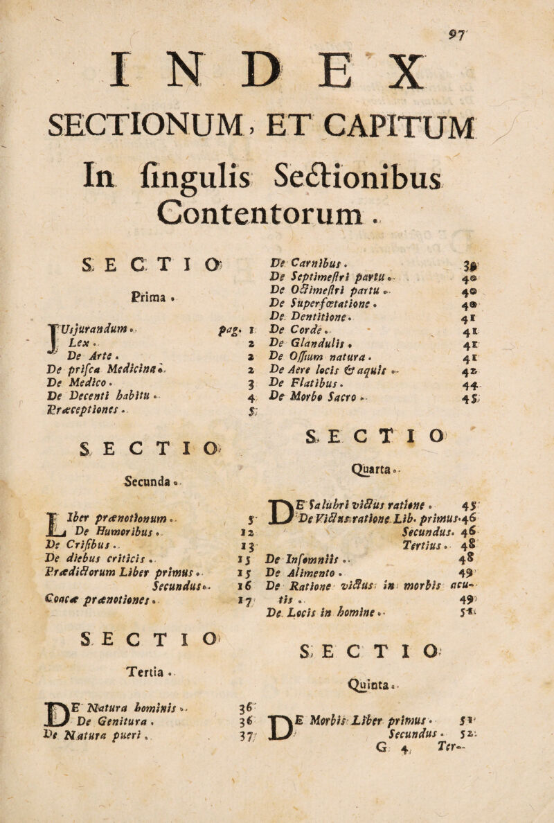 SECTIONUM, ET CAPITUM Ia lingulis Sectionibus Contentorum. SECTIO Prima . 'TUs jurandum ... 1 J 2 * Ve Arte- 2 De prifca Medicina»* 2 De Medico. 3 Dtf Decenti habitu - 4' Praeceptiones» 5; S, E C T I O) fecunda »• 1 Tp Jber praenotionum - , r mLj De Humoribus» 12 Ite Crifibus > 13 De diebus criticis . 15 Pradiflorum Liber primus . 15 Secundus 6. I 6 Coae* praenotiones »■ 17/ SECTIO» Tertia . i • VM De Carnibus - 3^ De Septimeflri partu® 4© De OBimeflri partu *. 4© De Superfcetatione. 4® De Dentitione- 41 De Corde» - 4K De Glandulis • 4E De Offium natura • 41 De Aere locis & aquis — 42^ De Flatibus. 44 -Dr ikfwfo jWra - 45 s e c T 1 o Quarta 0. DE f<i/« £r/ viBus ratione . 45' Tfc Viftn&ratione Lib- primus-46 Secundus. 46 Tertius.. ■ 4^ D? Infomniis »• 4& De Alimento • 49 JD? Ratione viBus in morbis acu« tis . . 49' D<? £«•// i» homine• « 5^ s; e c t 1 o Quinta«• DE Natura hominis*- De Genitura. X1* Natura pueri, 3* 3^ 3 7/ DE Morbis Liber primus • 5* Secundus• 52: G 4, 2Vr«-