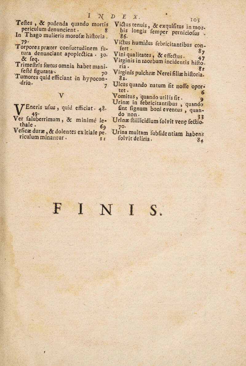 i X Teftes j & pudenda quando mortis periculum denuncient. 8 In Thago mulieris morofae hiftoria . 79* Torpores praeter confuetudinem fu¬ tura denunciant apopie&ica . 20. & feq. Trimeftris foetus omnia habet rnani- feftd figuratae 7o Tumores quid efficiant in hypocon- drio. - V VEneris ufifcs , quid efficiat. 48. 49* Ver faluberrimum , & minime le- thale• Veficae durae, & dolentes ex Itialc pe, riculum minamur. 11 D E x. 105 Vidus tenuis, & exquifitus inmor- b^s longis femper perniciofus •. Vidiis humidus febricitantibus con- fert. g Vini qualitates, & effertus. 4l Virginis in morbum incidentis hillo. ria. ,jr Virginis pulchrae Nerei filias hiftoria. 02« Ulcus quando natum fit nofiTe opor* tet. r ig Vomitus, quando utilis fit. 9 Urinas in febricitantibus * quando unt fignutn boni eventus , quan* do non. Urinae (lillicidium folvit vene fedlio» . 70« Urina multam fubfidentiam habens folvit deliria. finis 1