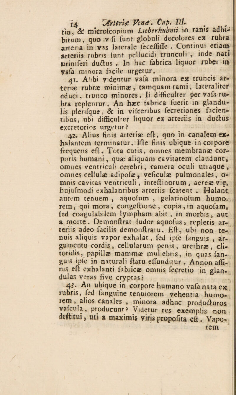 tio, SC mkrofcopium Lieberkuhnii in ranis adbi¬ bitum, quo vfi funt globuli decolores ex rubra artena in v*s laterale feceffiffe . Continui etiana arteriis rubris funt pellucidi trunculi , inde nati lirini feri duftus . In hac fabrica liquor ruber m yafa minora facile urgetur? 41. A' bi videntur vafa minora ex truncis ar¬ teriae rubrae minimae, tamquam rami, iateraliter educi, trunco minores. Ii difficulter per vafa ru¬ bra replentur. An haec fabrica fuerit in glandu¬ lis plenfque, & in vifceribus fecretiones facien¬ tibus, ubi difficuher liquor ex arteriis in dudtus excretorios urgetur? 42. Alius finis arteriae eft;, quo in canalem ex¬ halantem terminatur. Ide finis ubique in corpore frequens eft. Tota cutis, omnes membranae cor¬ poris humani, qua; aliquam cavitatem claudunt, omnes ventriculi cerebri, camera oculi utraque, omnes cellulae adipofae, veficulae pulmonales, o- mms cavitas ventriculi, irueftinorum , aereae vif, hujufmodi exhalantibus arteriis fcatent . Halant autem tenuem , aquolum , gelatinofum humo., rem, qui mora, congeflione, copia, in aquofam, led coagulabilem lympham abit , in morbis, auc a morte. Demonftrat {udor aquofus, repletis ar¬ teriis adeo facilis dempnftratu. Eft, ubi non te¬ nuis aliquis vapor exhalat, fed ipfe {anguis , ar¬ gumento cordis, cellularum penis, urethrae, cli¬ toridis, papillae mammae mul ebris, in quas fan- gms ipfe in naturali ftatu effunditur . Annon affi¬ nis eft exhalanti fabiicae omnis fecretio in glan¬ dulas veras five cryptas? 45. An ubique in corpore humano vafa nata ex rubris, fed fanguine tenuiorem vehentia humo¬ rem , alios canales , minora adhuc produ&uros vafcula, producunt > Videtur res exemplis -non defticui, uti a maximis viris propofita eft. Vapo« rem