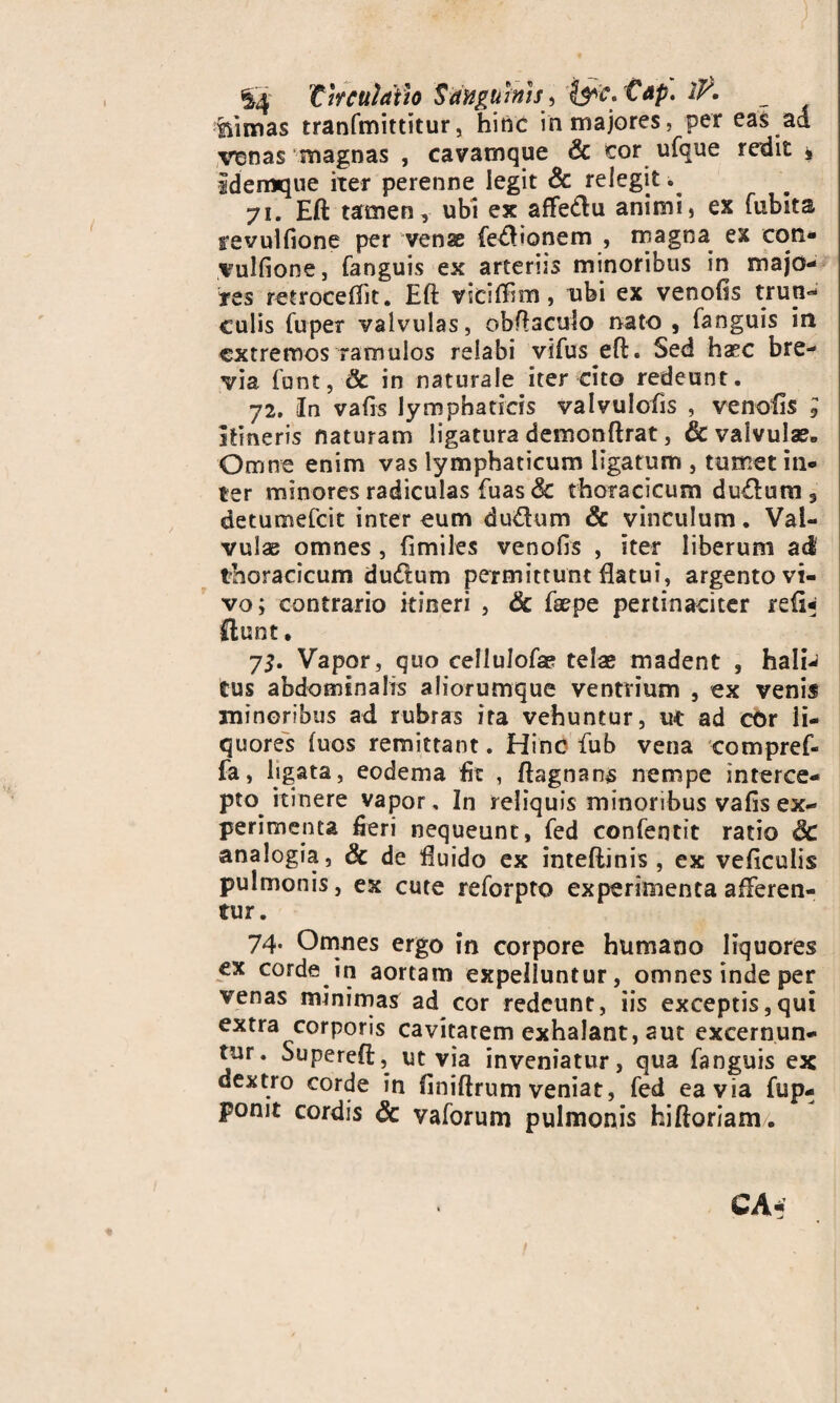 Circulatio Sanguinis^ &c.'Cap. 1F. mimas tranfmittitur, hinc in majores, per eas ad venas magnas , cavamque & cor ufque redit » idemque iter perenne legit & relegit. 71. Eft tamen, ubi ex affedu animi, ex fubka revulfione per vense fedlionem , magna ex cors- vulfione, fanguis ex arteriis minoribus in majo¬ res retrocedit. Eft viciffim , ubi ex venofis trun- culis fupet valvulas, obftaculo nato , fanguis in extremos ramulos relabi vifus eft. Sed haec bre¬ via funt, Sc in naturale iter cito redeunt. 72. In vafts lymphaticis valvulofis , venofis ; itineris naturam ligatura demonftrat, & valvula?» Omne enim vas lymphaticum ligatum , tumet in¬ ter minores radiculas fuas Sc thoracicum du&um , detumefeit inter eum du&um & vinculum. Val¬ vulae omnes , fimiles venofis , iter liberum ad thoracicum du&um permittunt flatui, argento vi¬ vo; contrario itineri , Sc fsepe pertinaciter refi¬ gunt . 75. Vapor, quo cellulofae telae madent , hali¬ tus abdominalis aliorumque ventrium , ex venis minoribus ad rubras ira vehuntur, ut ad cOr li¬ quores fuos remittant. Hinc fub vena compref- fa, ligata, eodema fit , ftagnans nempe interce¬ pto itinere vapor. In reliquis minoribus vafis ex¬ perimenta fieri nequeunt, fed confentit ratio Sc analogia, Sc de fluido ex inteftinis , ex veficulis pulmonis, ex cute reforpto experimenta afferen¬ tur. 74. Omnes ergo in corpore humano liquores ex corde in aortam expelluntur, omnes inde per venas minimas ad cor redeunt, iis exceptis,qui extra corporis cavitatem exhalant, aut excernun¬ tur. Supereft, ut via inveniatur, qua fanguis ex dextro corde in finiftrum veniat, fed ea via fup- ponit cordis Sc vaforum pulmonis hiftoriam.