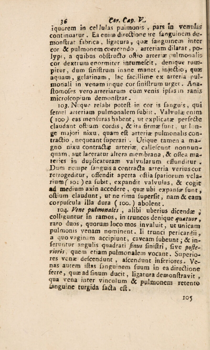 3$ C*r. Csp< K 0 Iqucrem Ir» cellulas pulmonis' , pars in vemifas continuarur, Eaeoir» dire&ore ue faoguioem de- monflrar fabrica, ligatura, qua fangumem mter cor Sc pulmonem coercendo . arteriam dilatat, po- Jypi, a quibas obftra&o o&io arteriae pulmonalis cor dextium enormiter infumefcif, denique rum¬ pitur, dum finiftrum inane manet, injedlto, qujs aquam, gelatinam, lac facillime ex arreria pul¬ monali in venam mque cor fmiflrum urget. Ana- flomofes vero arteriarum cum venis ipfas m ranis microlcopmro demonlirar. io$. Neque relabi potefl in cor ’S fangtrs, qui feroei arteriam pulmonalem fubiit. Valvula enim ( ioo) eas inenferas habent, ut explicatae perfede claudant oftum cordis, & »ra firmae funt, ur 1 ri¬ ge majori nixu, quam eft arteriae pulmonalis con- tra&io , nequeant fiiperari . Utique tamen a ma¬ gno nixu contra^# arteriae caliefcunt nonnun¬ quam , aut laceratur altera membrana , & oftea ma¬ teries ia duplicaturam valvularum effunditur - Dum nempe fa^guis a contrafta arteria veriuscor rerrogeditur, offendit aperta oftia fpatiorum vela¬ rium (iot)ea fubit, expandit valvulas, & cogit ad medium axin accedere , quse ubi expania» funt, oftium claudunt, ur ne rima fuperiit, nara & ean* corpufcula illa dura ( iqc, ) abolent. 104. Vene pulmonales , alibi uberius dicendae ; colliguntur in ramos, in truncos denique quatuov , raro duos, quorum loco mos invaluit, ut unicam pulmonis venam nominent. Ii trunci pericardii, a quo vaginam accipiunt, caveam (ubeunt :& in¬ feruntur angulis quadrati fims finiflri, five pofte- noris% quem etiam pulmonalem vocant. Superio¬ res Venae dtrfcendunt , aicenduot inferiores. Ve¬ nas aurem iftas fanguinem fuum in ea dire&ione ferre, qusadfinum ducit, ligaturademonftravit , qua vena inter vinculum & pulmonem retento ianguine turgida facla eft. 105