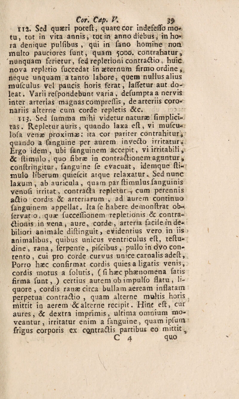 Cor. C<tp. K 112. Sed quseri poteft, quare cor indefeflo mo* tu, tot in vita annis, tot in anno diebus, in ho«» ra denique pulfibus , qui in fano homine non multo pauciores funt, quam 5000. contrahatur 3 nunquam ferietur, fedrepletioni contradio, huic nova repletio fuccedat in aeternum firmo ordine» neque unquam a tanto labore, quem nullus alius mufculus vel paucis horis ferat, lafletur aut do- leat. Varii refpondebunt varia, defumpta a nervis inter arterias magnas compreflis, de arteriis coro- nariis alterne cum corde repletis &c. 115. Sed (umma mihi videtur naturae fimplici® tas. Repletur auris, quando laxa e(l, vi mufcu- lofa venae proxima;: ita cor pariter contrahitur* quando a fanguine per aurem invedo irritatur* Ergo idem, ubi fanguinem accepit, vi irritabili» & (limulo, quo fibrae in contradionem aguntur^ conftringitur, fanguine fe evacuat, idemque (li« mulo liberum quiefcit arque relaxatur « Sed nunc laxum, ab auricula, quam par (limulus fanguinis venoft irritat, contrada repletur^ eum perennis adio cordis & arteriarum , ad aurem continuo fanguinem appellat. Ita fe habere demon(Irat ob«* (ervatio, quae fucceflionem repletionis <$c contra** dionisin vena, aure, corde, arterra facile in de¬ biliori animale diflinguit > evidentius vero in iis animalibus, quibus unicus ventriculus efl, teflu- dine, rana, ferpente, pifcibus, pullo in dvo con¬ tento , cui pro corde curvus unice carnalis adell, Porro haec confirmat cordis quies a ligatis venis, cordis motus a folutis, ((i hsec phaenomena fatis firma funt, ) cercius autem obimpulfo flatu, li¬ quore , cordis ranae circa bullam aeream inflatam perpetua contradio , quam alterne multis horis mittit ia aerem 8c alterne recipit. Hinc efl:, cur aures, & dextra imprimis, ultima omnium mo¬ veantur, irritatur enim a fanguine, quam ipfunti frigus corporis ex CQjntradis partibus eo mittit 5 C 4 quo