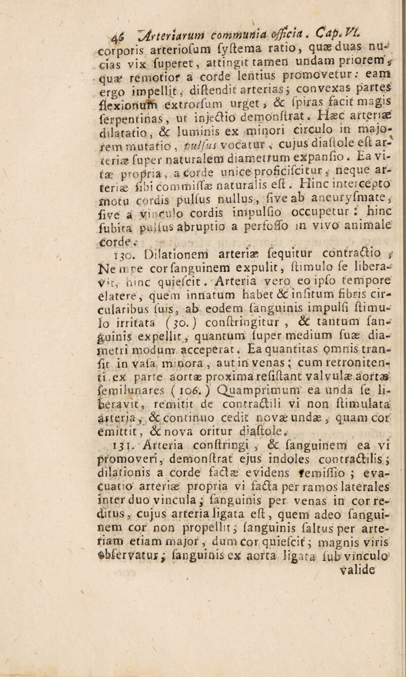 4^ Zirteriarum communia officia. Cap° Vt» corporis arteriofum fyftema ratio, quseduas nu® cias vix fuperet, attingit tamen undam priorems quap remotior a corde lentius promovetur: eam ergo impellit, difteodic arterias, convexas partes! Hex io nutri extrorfum urget, & fpiras facit magis ferpentinas, ut injedio dernonfirat«, c arteriae dilatatio, &c luminis ex minori circulo in majo¬ rem mutatio , puljus vocatur , cujus diaiiole efi ar« teri® fu per naturalem diametrum expando • Ea \ i- tse propria , a corde uniceproficifcitur 5 neque ar- tense (ibi commiltaB naturalis et1» Pune intercepto motu cordis pullus nullus, fiveab aneufyfmate, five a vmculo cordis impullio occupetur : hinc fiiblta pullus abruptio a perfoffo m vivo animale Corde * €. . ito. Dilationem arteria fequitur contraaio f Ne n re corfanguinem expulit, ftimulo fe liberae irh, hinc qujefcit. Arteria vero eo ipfo tempore elatere, quem innatum habet & iniitum fibris cir¬ cularibus luis., ab eodem (anguinis impulfi (limu¬ lo irritata (50.) conlfringitur , Sc tantum [an¬ guinis expellit, quantum, luper medium fuae dia- snetii modum acceperat .• Ea quantitas omnis tran- fir in vala minora , aut in venas * cum retraniten- ti ex parte aortae proxima reliftant valvulae aortas femilunares ( 106.) Quamprimum ea unda fe li¬ beravit, remirit de contraditi vi non ftimulata arteria, Sc continuo cedit novae undae, quam cor emittit, <3cnova oritur diaiiole» 131. Arteria conftringi , & fanguiriem ea vi promoveri, demonflrat ejus indoles contradilis, dilationis a corde faci se evidens feroiffio ; eva¬ cuatio arteriae propria vi fada per ramos laterales inter duo vincula; fanguinis per venas in cor re¬ ditus, cujus arteria ligata eft, quem adeo fangui- nem cor non propellit 3 fanguinis faItus per arte¬ riam etiam major, dum cor quiefeit; magnis viris fcbfervacus; fanguinis ex aorta ligata fub vinculo5 valide