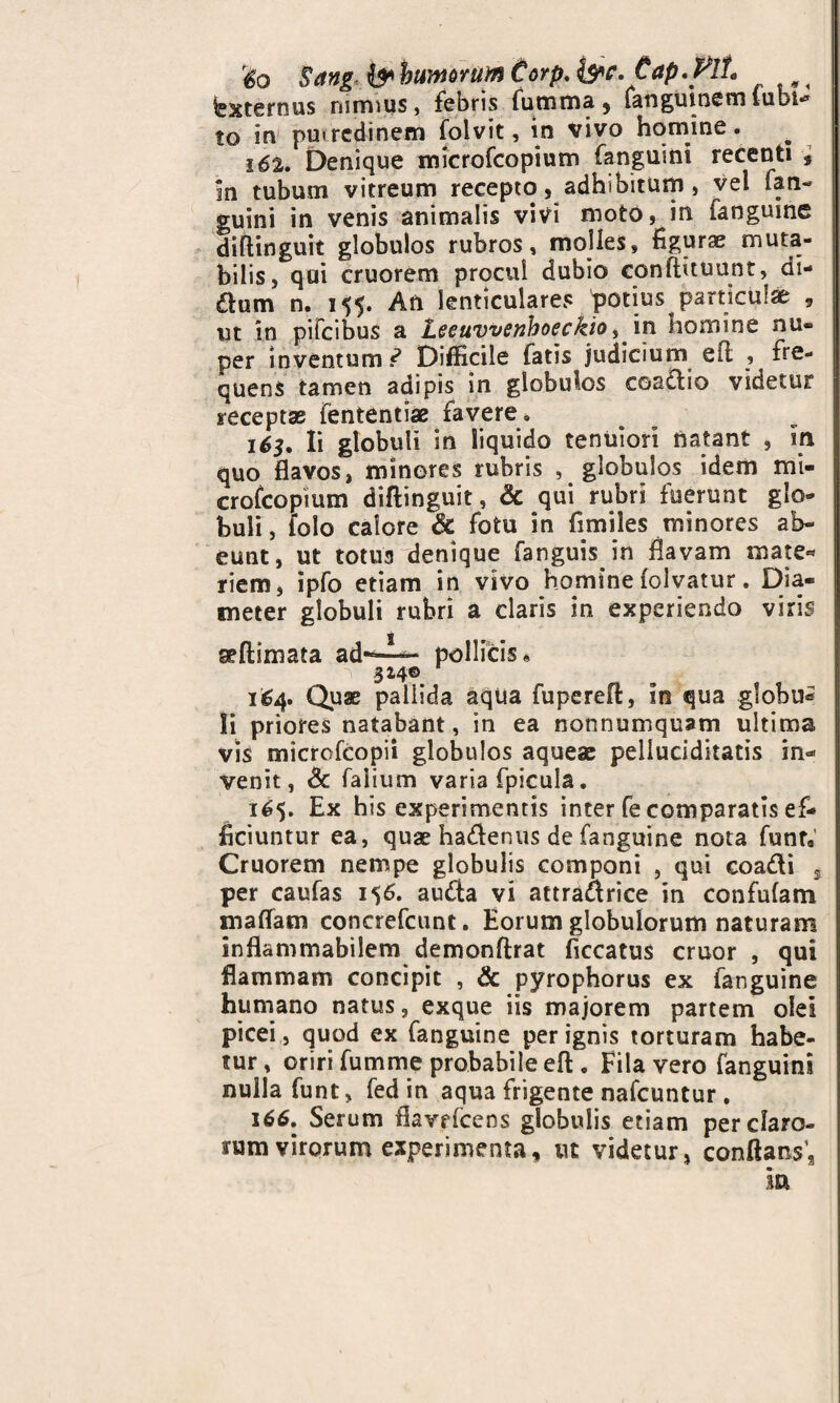 r6o Sang & humorum Corp, &c.€ap.F!t fexternus nimius, febris futnma 5 fanguinem (ubi** to in putredinem folvit, in vivo homine. 162. Denique microfcopium fanguini recenti , In tubum vitreum recepto, adhibitum, vel fan¬ guini in venis animalis vivi moto, in fanguine diftinguit globulos rubros, molles, figurae muta¬ bilis, qui cruorem procul dubio conftituunt, di- &um n. 155. An lenticulares potius particulae , ut in pifeibus a leeuwenhoeckio, in homine nu« per inventum ? Difficile fatis judicium efi ^ fre¬ quens tamen adipis in globulos coactio videtur receptae fententias favere» 163. Ii globuli in liquido tenuiori natant , in quo flavos, minores rubris , globulos idem mi- crofeopium diftinguit, & qui rubri fuerunt glo¬ buli , iolo calore & fotu in fi miles minores ab¬ eunt, ut totus denique fanguisjn flavam mate* riem, ipfo etiam in vivo homine (olvatur. Dia¬ meter globuli rubri a claris in experiendo viris seftimata ad-^— pollicis* 314© 164. Quae pallida aqua fupereft, in qua globu^ Ii priores natabant, in ea nonnumquam ultima vis mictofcopii globulos aqueae peliuciditatis in* venit, & falium varia fpicula. 165. Ex his experimentis inter fe comparatis ef¬ ficiuntur ea, quae hadenus de fanguine nota funr9 Cruorem nempe globulis componi , qui coadi s per caufas 156. auda vi attradrice in confufam maffam concrefcunt. Eorum globulorum naturam inflammabilem demonftrat ficcatus eruor , qui flammam concipit , & pyrophorus ex fanguine humano natus, exque iis majorem partem olei picei, quod ex fanguine per ignis torturam habe¬ tur , oriri fumme probabile eft . Fila vero fanguini nulla funt, fed in aqua frigente nafcuntur . 166. Serum ftavricens globulis etiam per claro¬ rum virorum experimenta, ut videtur, conflatis; ia