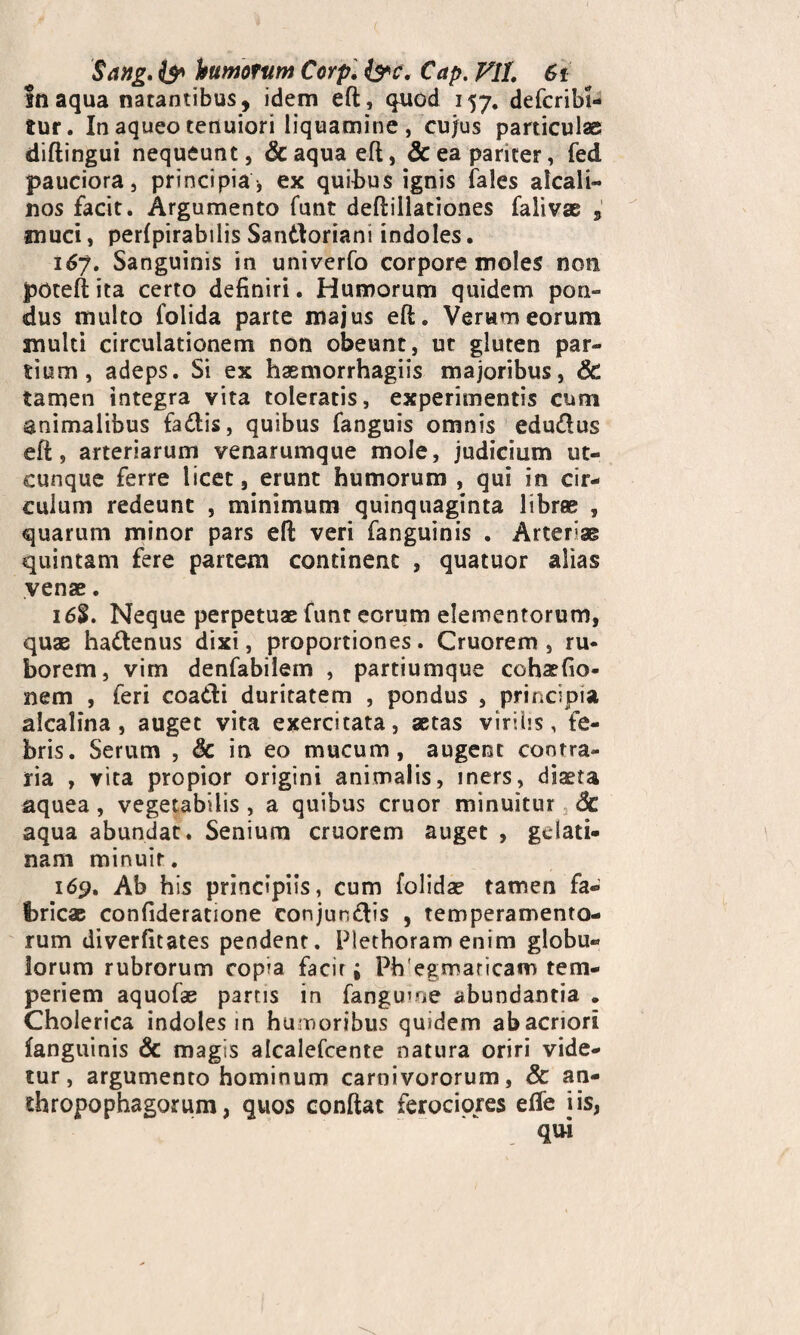 Sang. & humorum Corp. &c. Cap. VII. 6i Inaqua natantibus, idem eft, quod 157. defcribi- tur. In aqueo tenuiori liquamine , cujus particulas diftingui nequeunt, & aqua eft, & ea pariter, fed pauciora, principia, ex quibus ignis (ales alcali- nos facit. Argumento funt deftillationes falivae 5 muci, perfpirabilis Santtoriani indoles. 167. Sanguinis in univerfo corpore moles non poteftita certo definiri. Humorum quidem pon¬ dus multo folida parte majus eft. Verum eorum multi circulationem non obeunt, ut gluten par¬ tium, adeps. Si ex hasmorrhagiis majoribus, & tamen integra vita toleratis, experimentis cum animalibus fa&is, quibus fanguis omnis edudlus eft, arteriarum venarumque mole, judicium ut¬ cunque ferre licet, erunt humorum , qui in cir¬ culum redeunt , minimum quinquaginta librae , quarum minor pars eft veri fanguinis . Artefae quintam fere partem continent , quatuor alias venae. 16%. Neque perpetuae funt eorum elementorum, quae ha&enus dixi, proportiones. Cruorem , ru¬ borem, vim denfabilem , partiumque cohaefio- nem , feri coa&i duritatem , pondus , principia alcalina , auget vita exercitata, aetas virilis, fe¬ bris. Serum , & in eo mucum, augent contra¬ ria , vita propior origini animalis, iners, diaeta aquea , vegetabilis , a quibus eruor minuitur <3c aqua abundat. Senium cruorem auget , gwlati- nam minuit. 169. Ab his principiis, cum (olidae tamen fa¬ bricae confideratione conjungis , temperamento¬ rum diverfitates pendent. Plethoram enim globu¬ lorum rubrorum copia facit i Pbegmaricam tem¬ periem aquofae partis in fanguine abundantia . Cholerica indoles in humoribus quidem ab acriori fanguinis & magis alcalefcente natura oriri vide¬ tur, argumento hominum carnivororum, & an- thropophagorum, quos conftat ferociores efle iis, qui