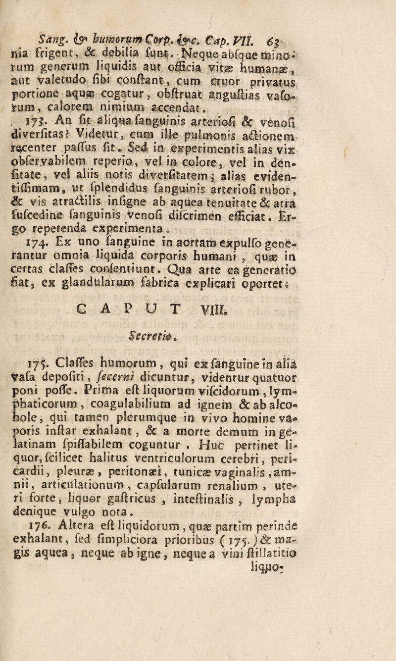 Sang. fe’ hamrtim Corp. &c. Cap. VU. 6$ nia frigent, Sc debilia funt. Nequeabfquemino¬ rum generum liquidis aut officia vitae humanae, aut valetudo dbi condant, cum crisor privatus portione aquae cogatur, obdruat anguflias vafa- rum, calorem nimium accendat. ; 173* An fit aliqua fanguinis arteriofi 3c venod diverfitas? Videtur, cum ille pulmonis adionem recenter palfus fit. Sed in experimentis alias vix obferyabilem reperio, vel in colore, vel in den- fitate, vel aliis notis diverfitatem; alias eviden- tiffimam, ut Splendidus fanguinis arteriod rubor, & vis atradilis inligne ab aquea tenuitate & atra fufcedine fanguinis venofi difcrimen efficiat, fer- go repetenda experimenta. 174. Ex uno fanguine in aortam expulfo gene¬ rantur omnia liquida corporis humani , quae in certas clades conlentiunt. Qua arte ea generatio fiat, ex glandularum Fabrica explicari oportet s G A P U T Vilh Secreth . 175. Claffes humorum, qui ex fanguine in alii Vafa depoliti, fecemi dicuntur, videnturquatuor poni pode. Prima ed liquorum vifcidorum , lym¬ phaticorum , coagulabilium ad igoem & ab aleo- hole, qui tamen plerumque in vivo homineva* poris indar exhalant, & a morte demum inge- latinam fpidabilem coguntur . Huc pertinet li¬ quor, fcilicet halitus ventriculorum cerebri, peri¬ cardii, pleuras, peritonaei, tunicae vaginalis , am¬ nii, articulationum, capfularum renalium, ute¬ ri forte, liquer gadricus , incedinalis , lympha denique vulgo nota. 176. Altera ed liquidorum , quae partim perinde exhalant, fed fimpliciora prioribus ( 175. J& ma¬ gis aquea, neque ab igne, neque a vini dillatitio liqpo-