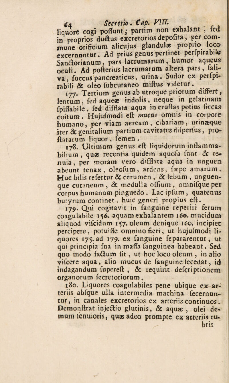 $4 Secretio. €ap. V1IL liquore cogi potiunt; partim non exhalant , ied in proprios dudus excretorios depofita , per com¬ mune orificium alicujus glandulae proprio excernuntur. Ad prius genus pertinet perlpirabile Sandorianum, pars lacrumarum, humor aqueus oculi. Ad potierius lacrumarum altera pars, lali- va, fuccuspancreaticus, urina. Sudor ex perfpr- rabili & oleo fubcutaneo mitius ridetur. 177. Tertium genus ab utroque priorum differt, lentum, fed aqueae indolis, neque in gelatinam fpitiabile, fed difflata aqua in cruftas potius flccas coitum. Hujufmodi eft mucus omnis in corpore humano, per viam aeream, cibariam, urinaeque Iter & genitalium partium cavitates dsfperfus, pro¬ flatarum liquor, femen . 178. Ultimum genus eft liquidorum inflamma- bilium , quae recentia quidem aquofa funt & te¬ nuia, per moram vero dffflna aqua in unguen abeunt tenax, oleofum, ardens, fiepe amarum. Huc bilis refertur & cerumen , & tebum , unguen¬ que cutaneum, & medulla offium, omnifqueper corpus humanum pinguedo . Lac ipfum , quatenus buryrum continet, huic generi propius eft. 179. Qui cogitavit in fanguine reperiri ferum coagulabde 156. aquam exhalantem 160. mucidum aliquod vifcidum 157. oleum denique 160. incipiet percipere, potuiffe omnino fieri, ut hujufmodi li¬ quores 175. ad 179. ex fanguine fepararentur, ut qui principia fua in mafla fanguinea habeant. Sed quo modo fadum fit, ut hoc loco oleum , in alio vifcere aqua , alio mucus de fanguine fecedat, id indagandum fupereft , & requirit defcripcionem organorum fecretoriorum. 180. Liquores coagulabiles pene ubique ex ar¬ teriis abfque ulla intermedia machina fecernun- tur, in canales excretorios ex arteriis continuos. Demonftrat injedio glutinis, & aquae , olei de¬ mum tenuioris, quae adeo prompte ex arteriis ru¬ bris