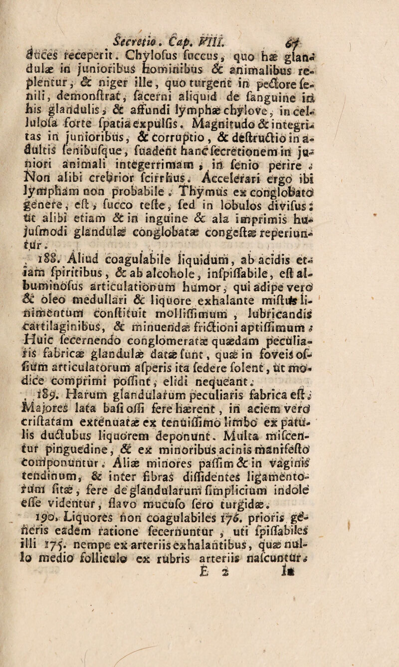 attce§ receperit. Chylofus fuccas, quo hse glan¬ dulae in /unioribus hominibus Sc animalibus re- plentur, & niger ille, quo turgeris in pe<florefe¬ nili, demonflrac, facerni aliquid de fanguine id his glanduliss & affundi lymphae chylo Ve, incel- luldfa forte fpatiaexprilGs. Magnitudo&integn- tas iri junioribus, & corruptio, & deftcudtio iri ri- dultis feriibufque, fuadefit hancfecretionem in ju¬ niori animali integerrimam , iri fenid perire c Nori alibi crebrior fcirrHus. Accelerari ergo ibs lympham non probabile e Thymus exconglofeatd genere, efl, fucco tefle, fed in lobulos dtvifus Ut alibi etiam St in inguine Sc ala imprimis hu* jufmodi glandulae conglobatae congeftss reperiun- trir. t . i, , iSS. Aliud coagulabile liquidum, ab acidis et¬ iam fpiritibus, &abaIcohole, infpiffabile, effal- buminofus articulationum hrimor, qui adipe vero Si oleo medullari Sc liquore exhalante miflite li¬ nimentum Conffituit molliffimum , lubricandis Cartilaginibus, Sc minuendi fri£fibni aptiffimum s Huic fecernendo conglomeratae quaedam peculia¬ ris fabricae glandulae datae funt, quae in foveis of- fiiim articulatorum afperis ita federe folent, Ut mo* dice Comprimi poffint, elidi nequeant „ t 1S9. ITarum glandularum peculiaris fabrica eft i Majores lata baG olli fere Haerent, iri aciem verd criftatam extdnuatae ex tenriiffimo liritbo ex patri- lis duflubus liquorem deponunt. Multa rnifceri- tur pinguedine, ^ ex minoribus acinis manrfefto Coiiiponuntur, Aliae miriores paffim&in vaginis tendinum, & inter fibraS diffidentes ligamento- tum fit se, fere de glandularum fimplicium indole effe videntur, flavo mucufo fero turgidae. i90, Liquores non coagulabiles ij6, prioris ge¬ neris eadem ratione fecernuntur , uti fpiffabileS illi 175. nempe ex arteriis exhalantibus , quae nul¬ lo medio folliculo ex rubris arteriis nafcuntttr» £ 2 k • 9-