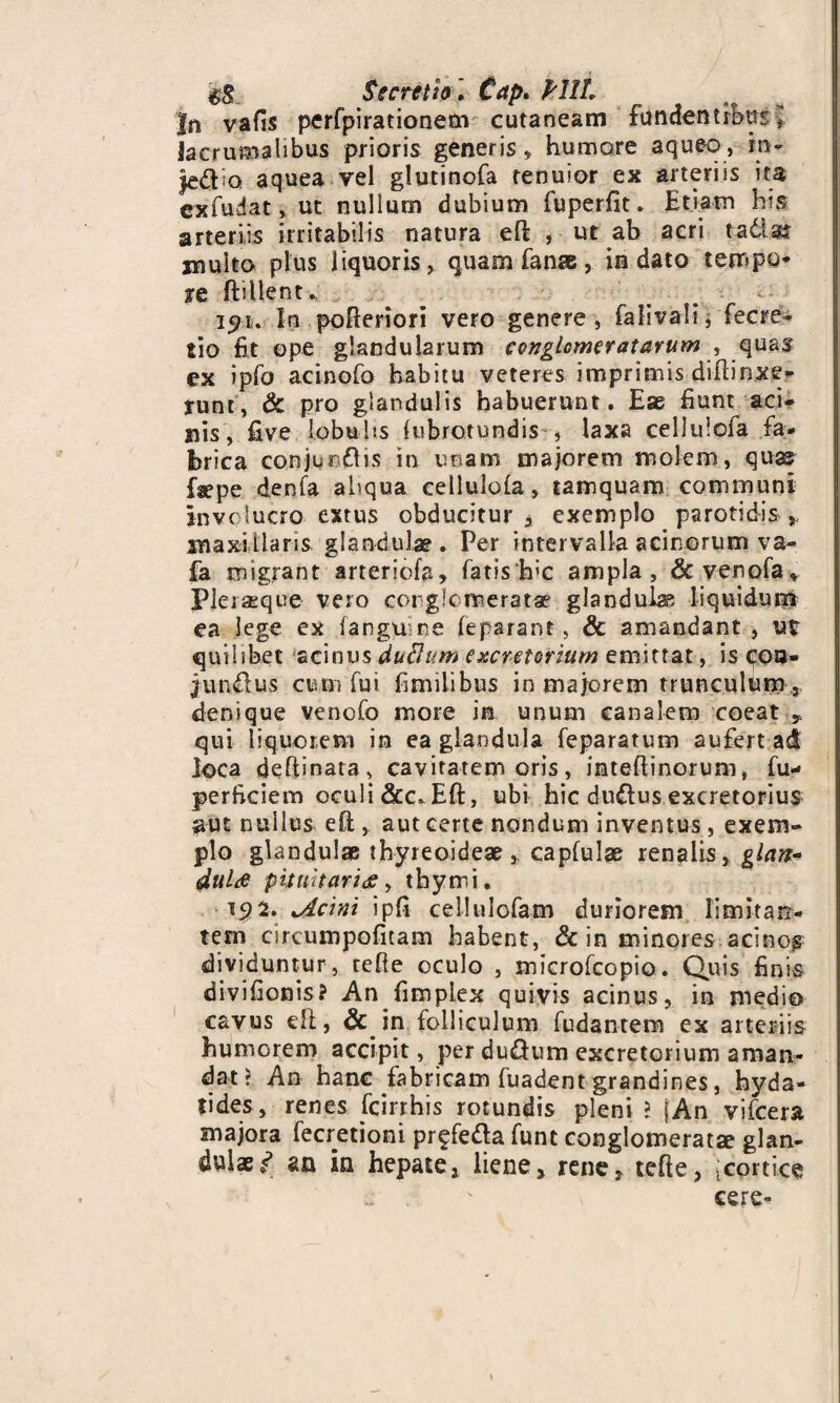 #$ Secretio ', Cap. PHL Jn vafis pcrfpirationetn cutaneam fundentrbusj Jacrumalibus prioris generis, humore aqueo, m- jed o aquea vel glutinofa tenuior ex arteriis ita exfudat» ut nulium dubium fuperfit. Etiam his arteriis irritabilis natura eR , ut ab acri tatim multo plus liquoris, quam fanse, in dato tempo¬ re ftillent. i$u In poReriori vero genere, falivalu fecre- tio fit ope glandularum conglomeratarum , quas ex ipfo acinofo habitu veteres imprimis difiinxe- runt, & pro glandulis habuerunt. Ess fiunt aci* nis, five lobulis (ubrotundis , laxa celltiiofa fa¬ brica conjungis in unam majorem molem, quas fa^pe denfa aliqua eeilulofa, tamquam communi involucro extus obducitur, exemplo parotidis * maxillaris glandulae . Per intervalla acinorum va- fa migrant arteriofa, fatis‘h’C ampla, &versofa, Pleraeque veio corglc meratae glandula liquidum ea lege ex (anguine (eparanc, & amandant , ut quilibet acinus duBum excretorium emittat, is coa* junilus cum fui fimiiibus in majorem trunculum 5 denique venofo more in unum canalem coeat * qui liquorem in ea glandula feparatum aufert ad loca deRinata, cavitatem oris, imteflinorum, fu- perftciem oculi diec^ER, ubi hic duClus excretorius aut nullus eR , aut certe nondum inventus, exem¬ plo glandulae thyreoideae * capfulae renalis, glan¬ dula pituitaria, thymi. ■192. cicini ipfi cellulofam duriorem limitarr- tem circumpofitam habent, & in minores acinos dividuntur, reRe oculo , microfcopio. Quis finis divifionis? An fimplex quivis acinus, in medio cavus eR, & in folliculum fudantem ex arteriis humorem accipit, per du&um excretorium aman¬ dat? An hanc fabricam fuadent grandines, hyda- tides, renes fcirrhis rotundis pleni l fAn vifcera majora fecretioni prffeda funt conglomeratae glan¬ dulae»? an in hepate, liene, rene, tefie, (cortice ' cere-