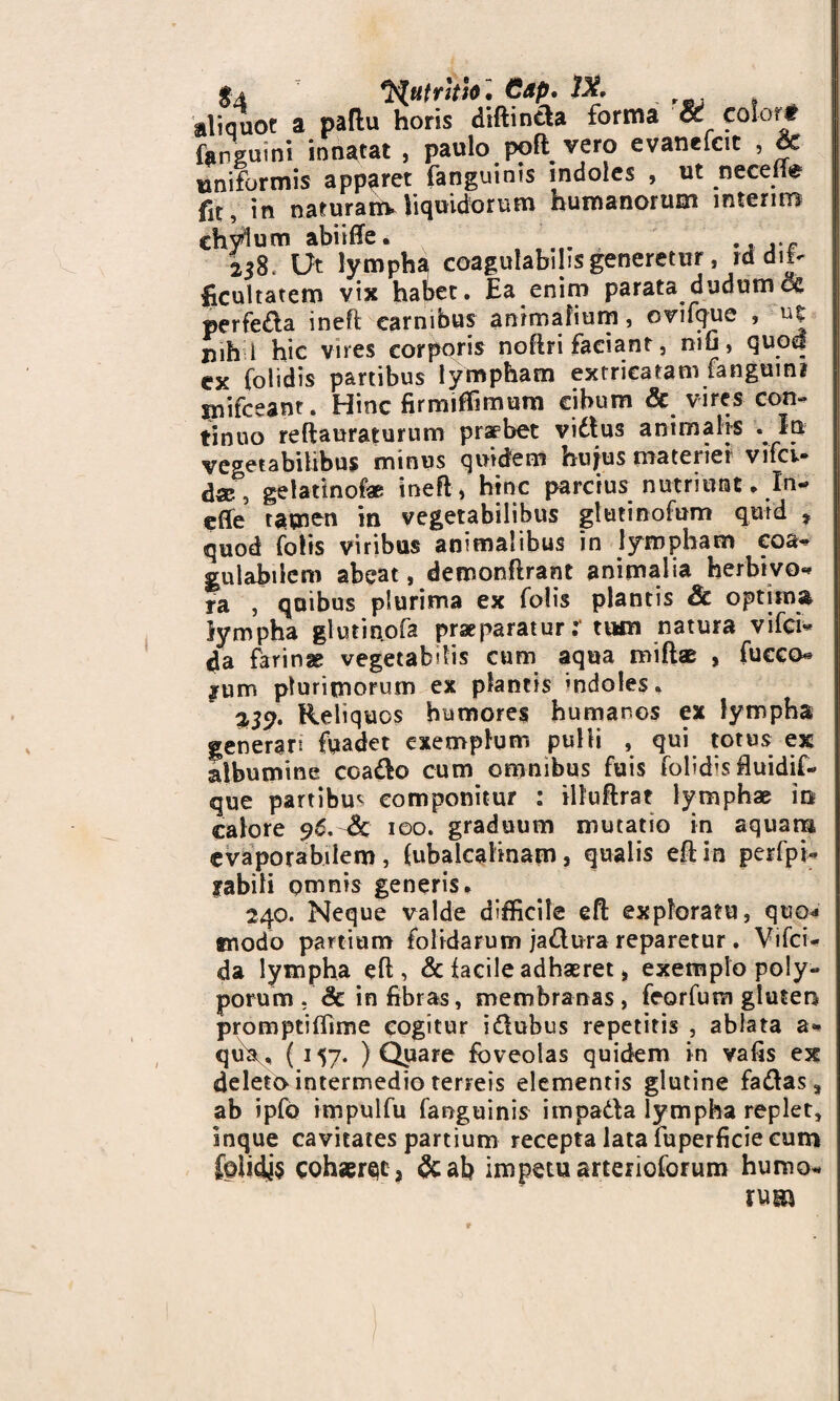 $4 x^HfnVi». Cap. IX. aliquot a paflu horis diftintla forma « color* inguini innatat , paulo po(t vero evanefcit , & «triformis apparet fanguims indoles , ut necdfe fit, in naturam, liquidorum humanorum interim chylum abiiffe. . ., 258. Ut lympha coagulabihs generetur, id dif¬ ficultatem vix habet. Ea enim parata dudumos perfe&a ineft carnibus animalium, ovifque , u| iiih i hic vires corporis noftri faciant, niu, quod cx foiidis partibus lympham extricatam fangumi ipifceant. Hinc firmiffimum cibum & vires con¬ tinuo reftauraturum praebet vidtus animalis .In vegetabilibus minus quidem hujus materiei vifci- d«5 gelatinofae ineft, hinc parcius nutriunt. In- efle tamen in vegetabilibus gtutinofum quid * quod fotis viribus animalibus in lympham eoa* gulabiicm abeat, demonftrant animalia herbivo- ra , quibus plurima ex folis plantis Sc optima lympha glutinofa praeparatur:* tum natura vifci- 4a farinae vegetabdis cum aqua miflae , fucco- *um plurimorum ex plantis mdoles. %39‘ Reliquos humores humanos ex lympha generan fuadet exemplum pulli , qui totus ex albumine coa&o cum omnibus fuis folidis fluidif- que partibus componitur : illuftrat lymphae in calore 96. Sc 100. graduum mutatio in aquam cvaporabilem, (ubalcalinam, qualis eftin perfpi- labili omnis generis. 240. Neque valde difficile eft exploratu, quo* trsodo partium (olidarum jadlura reparetur . Vifci- da lympha eft, & facile adhaeret, exemplo poly¬ porum . Sc in fibras, membranas , feorfum gluten promptiffime cogitur idlubus repetitis , ablata a- qu\, ( 117* ) Quare foveolas quidem in vafis ex deleto intermedio terreis elementis glutine fadtas, ab ipfo impulfu fanguinis impada lympha replet, inque cavitates partium recepta lata fuperficie cum fclidjs cohaeret, &afi impetu arterioforum humo¬ rum