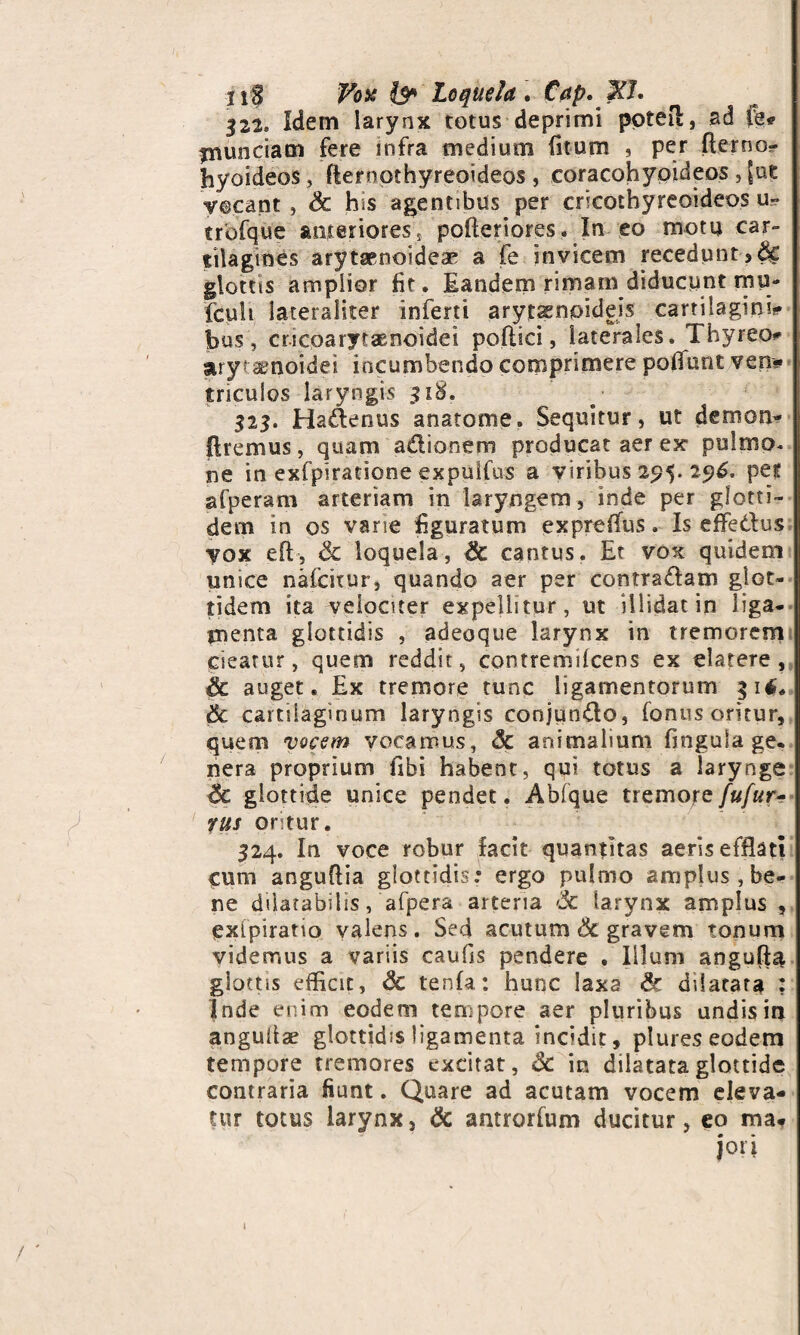 liS Vois Loquela . £Vp. ?T. 322. Idem larynx totus deprimi potefl, ad pe* jnunciam fere infra medium litum , per fterno- hyoideos, fternothyreoideos , coracohypideos 3 [uc vocant, Sc h»s agentibus per cricothyreoideos u« trbfque anteriores* polteriores. In eo motu car¬ tilagines arytaenoideae a fe invicem recedunt glottis amplior Iit. Eandem rimam diducunt mu- fcult lateraliter inferti arytaenpideis cartilagini*- bus, cricparytsenoidei pollici, laterales. Thyreo*' arytenoidei incumbendo comprimere poliunt veni* tnculos laryngis 318. 323. Hadenus anatome. Sequitur, ut demon- flremus, quam adionem producat aer ex pulmo, ne in exfpiratione expuifus a viribus 295. 296. pef afperam arteriam in laryngem, inde per glotti¬ de m in os vane figuratum exprelfus. Is effedus vox efl, Sc loquela, & cantus. Et vox quidem unice nalcitur, quando aer per contradam glot- tidem ita velociter expellitur, ut illidat in liga¬ menta glottidis , adeoque larynx in tremorem cieatur, quem reddit, contremilcens ex elatere , auget. Ex tremore tunc ligamentorum 31$* 8c cartilaginum laryngis conjundo, fonus oritur, quem vocem vocamus, & animalium fingula ge. nera proprium fibi habent, qui totus a larynge 6e glottide unice pendet. Ablque tremore fufur- rus ontur. 324. In voce robur facit quantitas aeris efflati Cum anguflia glottidis: ergo pulmo amplus, be¬ ne dilatabitis, afpera arteria 3c larynx amplus , exipiratio valens. Sed acutum 6c gravem tonum videmus a variis caulis pendere , Illum angufla glottis efficit, <3c tenfa: hunc laxa & dilatata : Inde enim eodeoi tempore aer pluribus undis in anguiise glottidis ligamenta incidit, plures eodem tempore tremores excitat, «St in dilatata glottide contraria fiunt. Quare ad acutam vocem eleva¬ tur totus larynx, & antrorium ducitur, eo ma*