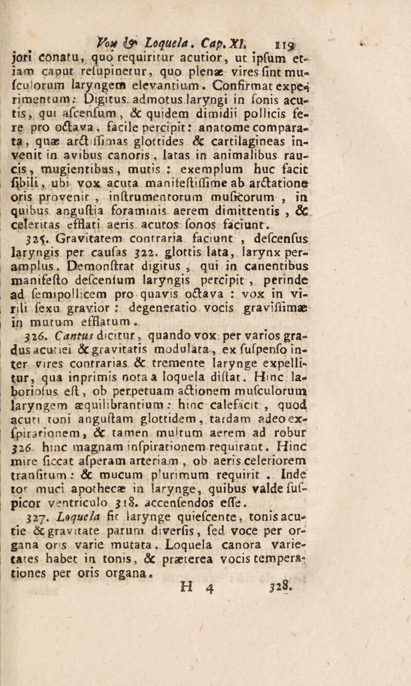 V&x & Loquela. Cap.Xl. 219 jori Conatu, quo requiritur acutior, ut ipfum et¬ iam caput refupinetur, quo plenae vires fine mu-» femorum laryngem elevantium. Confirmatexpe«$ rimentum; Digitus, admotus laryngi in fonis acu¬ tis, qui afcenfum, Sc quidem dimidii pollicis fe¬ re pro odfcava, facile percipit: anatomecompara¬ ta, quae ar£tfljmas glottides & cartilagineas in¬ venit in avibus canoris , latas in animalibus rau¬ cis, mugientibus, mutis : exemplum huc facit labili, ubi vox, acuta maniteftiflime ab ar&atione oris provenit , inftrumentorum mulleorum , in quibus anguftia foraminis aerem dimittentis , 8c celeritas efflati aeris acutos fonos faciunt. 325. Gravitatem contraria facnint , defcenfus laryngis per caufas 322. glottis lata, larynx per¬ amplus. Demonftrat digitus , qui in canentibus manifefto defeenium laryngis percipit, perinde ad femipollicem pro quavis o£lava : vox in vi¬ rili fexu gravior : degeneratio vocis graviffimae in mutum efflatum . 326. Cantus dicitur, quando vox per vanos gra¬ dus acutiei & gravitatis modulata , ex fufpenfo in¬ ter vires contrarias & tremente larynge expelli¬ tur, qua inprimis nota a loquela diftat. Hinc la¬ boriolus eftob perpetuam a&ionem mufculorutn laryngem aequilsbrantium; hinc calefacit , quod acuti toni anguftam glottidem, tardam adeoex- fpirarionem, 6c tamen multum aerem ad robur 326 hinc magnam infpirationem requirant. Hinc mire flccat afperam arteriam , ob aeris celeriorem tranGtum; & mucum plurimum requirit . Inde tot muci apothecae in larynge, quibus valde fuf- picor ventriculo 318. accenfendos efle. 327. Loquela fic larynge quiefcente, tonis acu- tie &c gravitate parum diverfis, fed voce per or¬ gana ons varie mutata. Loquela canora varie¬ tates habet in tonis, & praeterea vocis tempera» tiones per oris organa. H 4 52^