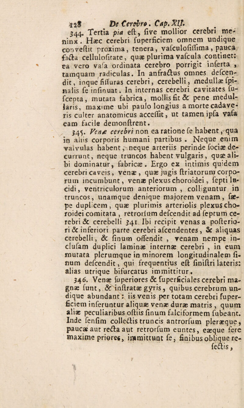 tif De Cer?i>re. Cap. MT, 344. Tertia pia eft, five mollior cerebri me- nin*. Haec cerebri fuperficiem omnem undique conveflit proxima, tenera, vafculofiffima, pauca fida cellnlofitate, quae plurima vafcula continet: ea vero vafa ordinata cerebro porrigit inferta , tamquam radiculas. In anfra&us omnes defcen¬ dit, inque fifTuras cerebri, cerebelli, medullae fpi- nalis feinfmuac. In internas cerebri cavitates fu- fcepta, mutata fabrica, mollis fit & pene medul¬ laris, maxime ubi paulo longius a morte cadave¬ ris culter anatomicus accedit, ut tamen ipfa vafa eam facile demonftrent. 145. Verus cerebri non ea ratione fe habent, qua In aiiis corporis humani partibus. Neque enim vaivuJas habent pmeque arteriis perinde fociae de¬ currunt, neque truncos habent vulgaris, quas ali¬ bi dominatur, fabricae. Ergo ex intimis quidem cerebri caveis, venae, quas jugis ftriatorum corpo¬ rum incumbunt, venae plexus choroidei, fepti lu¬ cidi, ventriculorum anteriorum, colliguntur in truncos, unamque denique majorem venam, fae- pe duplicem, quae plurimis arteriolis plexus cho¬ roidei comitata , retrorfum defcendit ad feptum ce¬ rebri & cerebelli £41 Ibi recipit venas a pofterio- ri & inferiori parte cerebri afcendentes , & aliquas cerebelli, & finum offendit , venam nempe in- dufam duplici laminae internae cerebri , in eum murata plerumque in minorem longitudinalem fi- num defcendit, qui frequentius eft finiftri lateris: alias utrique bifurcatus immittitur. 346. Venae fuperiores & fuperficiales cerebri ma¬ gnae funt, & inftratae gyris, quibus cerebrum un¬ dique abundant: iis venis per totam cerebri fuper¬ ficiem inferuntur aliquae venae durae matris , quum aliae peculiaribus oftiis finum falciformem fubeant. Inde fenfim colledlis truncis antrorfum pleraeque, paucae aut redfa aut retrorfum euntes, eaeque fere maxime priores, immittunt fe, finibus oblique re- fesftis,