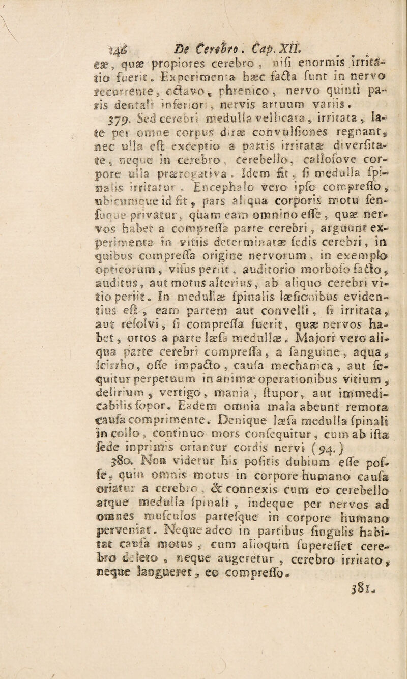 14^ De Cenito. Cap. XII. gat, quae propiores cerebro , nifi enormis .Irrita¬ tio fuerit «> Experimenta ba?c fada funt in nervo feco treme , c&avo« phrenico , nervo quinti pa¬ lis denfab inferior i nervis artuum variis. j.79, Sed cerebri medulla vellicata , irritata,. la¬ te per omne corpus d«rss convulbones regnant, nec olla eO: exceptio a partis irritata? diverfita* te 5 neque in cerebro cerebello, callofove cor¬ pore ulla praerogativa ► Idem, iit, I? medulla fpi¬ na lis irritatur. Encephalo vero ipfb compreffo * ubicumque id fit 9 pars ahqua corporis motu ien- fuque privatur, quam earo omnino effe, quae ner¬ vos habet a corrprelfa parte cerebri, arguunt ex¬ perimenta In vitiis determinata? (edis cerebri, in quibus compreflfa origine nervorum , in exemplo Opticorum, vifus periit, auditorio morbofo fadto * auditus, aut motus alterius, ab aliquo cerebri vi¬ tio periit. In medulla? (pinalis laefionibus eviden¬ tius efi s earii partem aut convelli, (I irritata, aut refolvi, fi compreffa fuerit, quae nervos ha¬ bet , ortos a parte laefa medullae * Majori vero ali¬ qua parte cerebri compre/fa, st fangtime, aqua, icirrho, oflTe intpado, caufa mechanica, aut fe- quitur perpetuum' In animae operationibus vitium, delirium , vertigo, mania,, (lupor, aut immedi¬ cabilis fopor. Eadem- omnia mala abeunt remota Caufa comprimente. Denique Isfifa medulla fpinali in collo, continuo mors confequitur, cutnabiftg lede iopnims oriantur cordis nervi (94.) $80. Non videtur his pofitis dubium e (Te pof- fe* qnin omnrs' motus in corpore humano caufa oriatur a cerebro ,. Sc connexis cum eo cerebella arque medulla fpinali , indeque per nervos ad omnes'. roufcolos partefque in corpore humana perveniat. Neque adeo* in partibus fiogulis habi¬ tat caufa oioius cum alioquin fuperefiet cere¬ bro deleto , neque augeretur , cerebra irritato,: neque laogueret, eo coropreffo* 381*