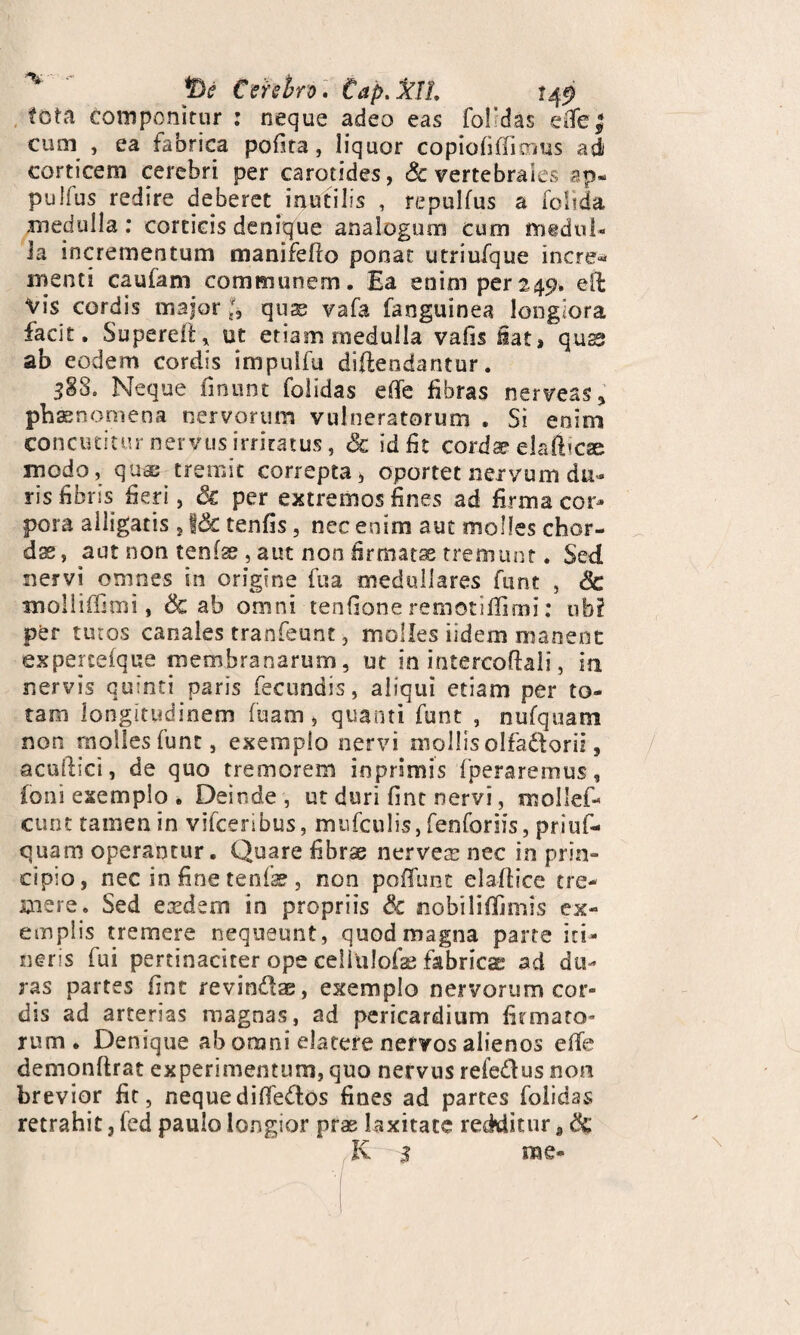 pe Cerebro , tap.%11, tota componitur : neque adeo eas folldas eiTe| cum , ea fabrica pofita, liquor copiofiffimus adi corticem cerebri per carotides, Sc vertebrales ap- pulfus redire deberet inutilis , repulfus a folida medulla : corticis denique analogum cum nrmdni- ia incrementum manifefto ponat utriufque incre* menti caufam communem. Ea enim per245?. eft Vis cordis major quae vafa fanguinea longiora facit. Superdi* ut etiam medulla vafis fiat, quas ab eodem cordis impulfu diftendantur. 588. Neque linunt folidas ede fibras nerveas» phaenomena nervorum vulneratorum . Si enim concutitur nervus irritatus, & id fit cordae elafiicse modo, quae tremit correpta, oportet nervum du¬ ris fibris fieri, Sc per extremos fines ad firma cor¬ pora alligatis , jj& tenfis, nec enim aut molles chor¬ das, aut non tenfse , aut non -firmatae tremunt. Sed nervi omnes in origine fua medullares funt , Sc tnolliffimi, Sc ab omni tenfione remotifllmi: nb? per tutos canales tranfeunt, molles fidem manent expercefque membranarum, ut in intercoftali, in nervis quinti paris fecundis, aliqui etiam per to¬ tam longitudinem fuam, quanti funt , nufquam non molles funt, exemplo nervi mollis olfadforii, acullici, de quo tremorem inprimis (peraremus, foni exemplo . Deinde , ut duri fine nervi, mollef- cunt tamen in vifceribus, mufculis, fenforiis, priuf- quam operantur. Quare fibrse nerveas nec in prin¬ cipio, nec in fine tenfae , non poffunt ela-ftice tre¬ mere. Sed eaedem in propriis Sc nobiliffjmis ex¬ emplis tremere nequeunt, quod magna parte iti¬ neris fui pertinaciter ope celiulofae fabricas ad du¬ ras partes fine revindae, exemplo nervorum cor- dis ad arterias magnas, ad pericardium firmato¬ rum. Denique ab omni elatere nervos alienos e(Te demonftrat experimentum, quo nervus refe&us non brevior fit, nequediffe&os fines ad partes folidas retrahit, fed paulo longior prae laxitate redditur a & K 5 me-