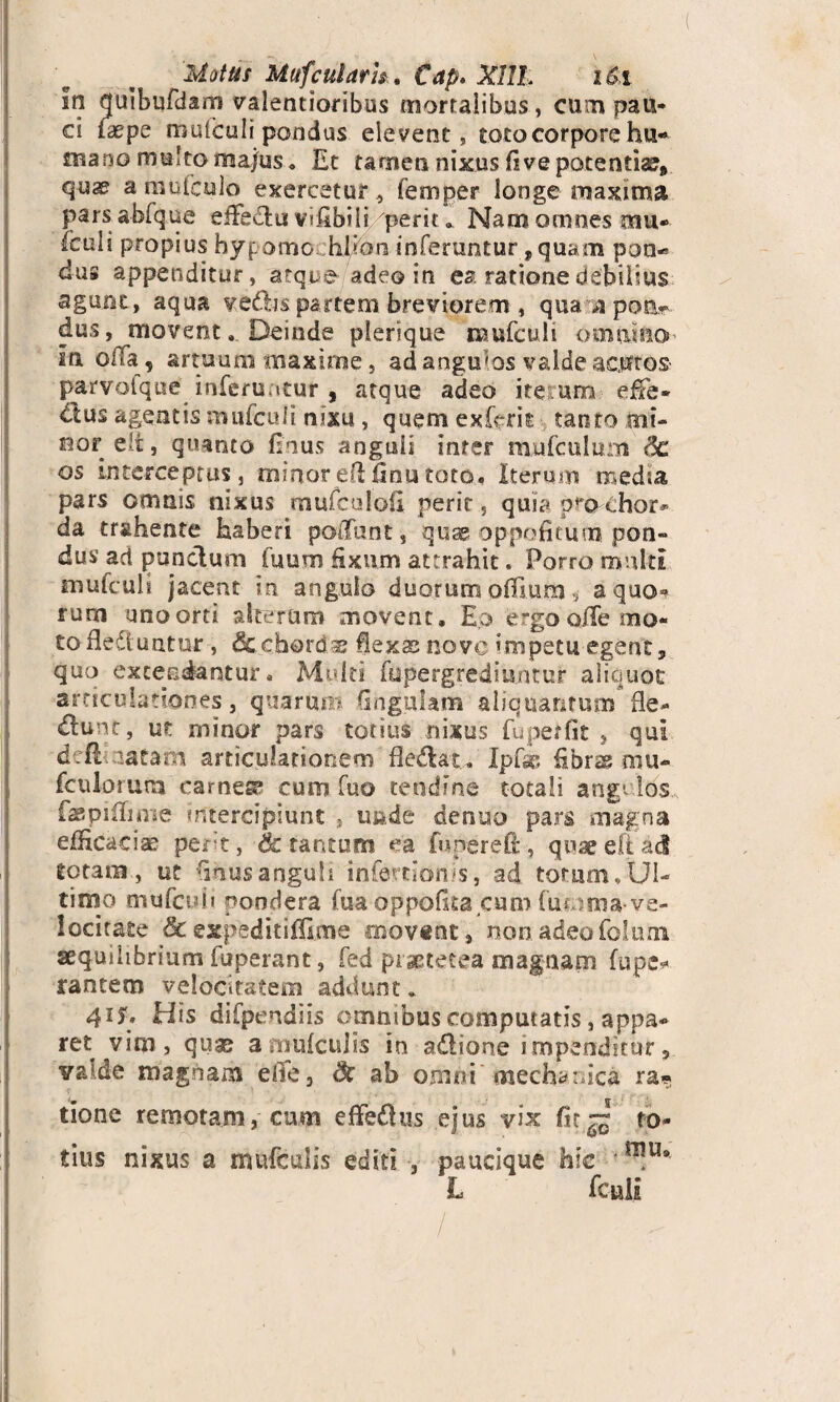 Matus Mufcularh. Cap. XHL i&i !n quibufdarn valentioribus mortalibus, cum pau¬ ci faepe muiculi pondus elevent, toto corpore hu¬ mano multo ma/us, Et tamen nixus flve potentia^ quse a mufcnlo exercetur, femper longe maxima parsabfque effectu vifibili perit. Nam omnes mu* iculi propius hypomochl/oti inferuntur, quam pon-» dus appenditur, atque adeo in ea ratione debilius agunt, aqua ve&is partem breviorem, qua ^ipoa-p dus, movent. Deinde pierique mufculi omni&O' In offa, artuum maxime, ad angums valde acutos parvotque inferuatur , atque adeo iteturn effe- dius agentis mufcuii nixu, quem exfcrit tanto tnt- oor eli, quanto fsnus anguli inter mu (culum de os interceptus, minor ell finu toto. Iterum media pars omnis nixus mufculofl perit, quia p^o chor* da trahente haberi poffunt, quae oppofitum pon¬ dus ad punctum fuum fixum attrahit. Porro multi mufculs jacent in angulo duorum oifmm ^ aquo^ rum uno orti alterum movent. Eo ergo o/Te mo¬ to fle&untur, dccbords flexas nove impetu egent, quo extendantur. Multi fupergrediuntur aliquot articulationes, quarum Gngulam aliquantum fle- dlunt, ut minor pars totius nixus fupetfit , qui ddt; natam articulationem fle&at. Ipf& fibras mu* fculorum carnea cum fuo tendine totali arsg’los faspiflmie intercipiunt , unde denuo pars magna efHcaciae perit, & tantum ea fupereO:, quae eft ad totam, ut flnusanguli infertionis, ad torum. Ul¬ timo mtifculi pondera fua oppofita cum (uoma-ve¬ locitate & expeditifllme movent, non adeo folum aequilibrium fuperant, fed pisetetea magnam fupe* rancem velocitatem addunt. 415. His difpendiis omnibus computatis, appa* ret vim, quae a.mufculis in a&ione impendirur5 valde magnam efle3 Sc ab omni mechanica ra* tione remotam, cum effedus ejus vix fit~ to¬ tius nixus a mufculis editi , paucique hic *uu# L fculi