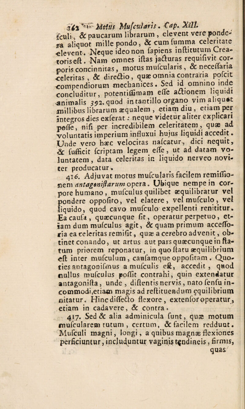 kitis Mufciiiarh♦ €ap. Xllt> fculi 8c paucarum librarum , elevent vere ponde¬ ra aliquot mille pondo, &cumfumma celeritate «levent . Neque ideo non lapiens inftitutum Crea- toriseft. Nam omnes iftas ja&uras requifivit cor¬ poris concinnitas, motus mufcularis, Sc necenaria «eleritas, & dire&io, quae omnia contraria pofcit compendiorum meckanices* Sed id omnino inde concluditur, potentiiljmam effe adtionem <.cuids animalis 392. quod in tantillo organo vim aliquot millibus librarum aequalem , etiam diu , etiam per integros dies exierat; neque videtur aliter explicari poffe, nifi per incredibilem celeritatem, quae ad voluntatis imperium influxui hujus liquidi accedit, Unde vero haec velocitas nafcatur, dici nequit, & fufficit fcriptam legem elTe, ut ad datam vo¬ luntatem , data celeritas in liquido nerveo novi- ter producatur» 41^. Adjuvat motus mulcularis facilem remifiio- nem antageniftarum opera „ Ubique nempe in cor¬ pore humano, mtifcuiusquilibet sequilibratur vel pondere oppofito, vel elatere, velmufculo, vei liquido, quod cavo mufculo expellenti renititur* Ea caufa , quaecunque fit, operatur perpetuo, et¬ iam dum mufculus agit, & quam primum accefTo- *ja ea celeritas remifit, quae a cerebro advenit, ob¬ tinet conando, ut artus aut pars quacunque in fla¬ tum priorem reponatur, in quo flatu aequilibrium «fi inter mulculum, caufamque oppofitam, Quo¬ ties antagonifmus amniculis eft, accedit, quod «ullus mufculus poflit contrahi, quin extendatur antagonifta, unde , dlflentis nervis, nato fenfu in¬ commodi,etiatn magis ad reflituendum fquilibrium ©itatur» Hincdiffe&o flexore, extenlof operatur, etiam in cadavere, & contra. 417. Sed & alia adminicula funt, quse motum mufcularem tutum , certum, & facilem reddunt, Mufculi magni, longi, a quibus magnae flexiones perficiuntur, includuntur vaginis tendineis, firmis, quas7