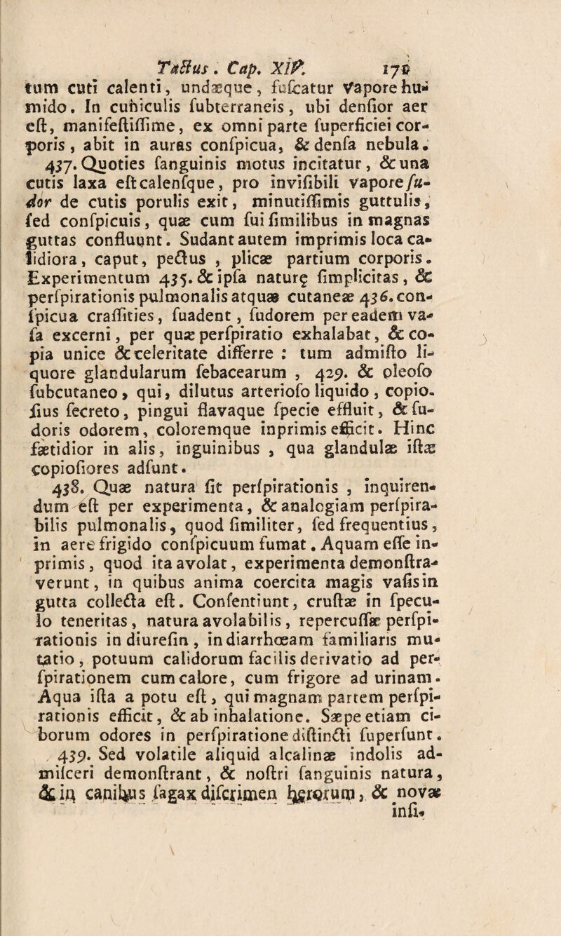 Tatfus . Cap. XlP, 17-s tum cuti calenti, undasque, fofcatur Vaporehu- mido. In cuniculis fubterraneis, ubi denfior aer eft, manifeftifiime, ex omni parte fuperficiei cor¬ poris , abit in auras confpicua, &denfa nebula. 457.Quoties fanguinis motus incitatur, &una cutis laxa eftcalenfque, pro invifibili vapore/«- dor de cutis porulis exit, minutiffimis guttulis, fed confpicuis, quae cum fui fimilrbus in magnas guttas confluunt. Sudant autem imprimis loca ca¬ lidiora, caput, pe&us , plicae partium corporis. Experimentum 435. &ipfa naturg {implicitas, 8c perfpirationis pulmonalis atquas cutaneae 436.con¬ fpicua craffities, fuadent, fudorem per eadem va- fa excerni, per qu« perfpiratio exhalabat, 8c co¬ pia unice & celeritate differre : tum admifto li¬ quore glandularum febacearum , 429. & pleofo fubcutaneo, qui, dilutus arteriofo liquido, copio. iius fecreto, pingui flavaque fpecie effluit, &fu- doris odorem, coloremque inprimisefficit. Hinc faetidior in alis, inguinibus , qua glandulae iftas copiofiores adfunt. 45S. Quae natura fit perfpirationis , Inquiren¬ dum efi: per experimenta, & analogiam perfpira- bilis pulmonalis , quod fimiliter, fed frequentius, In aere frigido confpicuum fumat. Aquam effe in¬ primis, quod ita avolat, experimenta demonftra- verunt, in quibus anima coercita magis vafisin gutta colledla eft. Confentiunt, cruftae in fpecu- lo teneritas, natura avolabitis, repercuffse perfpi¬ rationis in diurefin , indiarrhoeam familiaris mu¬ tatio, potuum calidorum facilis derivatio ad per- fpirationem cumcaLore, cum frigore ad urinam. Aqua ifta a potu eft, qui magnam partem perfpi¬ rationis efficit, & ab inhalatione. Saepe etiam ci¬ borum odores in perfpiratione diffindi fuperfunt. 439. Sed volatile aliquid alcalinse indolis ad- milceri demonftrant, & noftri fanguinis natura, canibus fagax difcfimen l^iQium, & novae in fi*