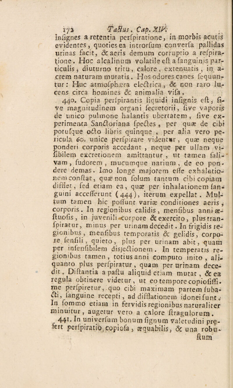 iy% TaBus» Cap.XlF: _ Inii g nes a retentia perfpiratione, in morbis acutis evidentes, quoties ea introrfum converfa pallidas urinas facit, 3c aeris dem uni corruptio a refpira- tione. Hoc alcaiinum vo-Iatiie eft a fanguinis par¬ ticulis $ diuturno tritu, calore, extenuatis, in a- :crem naturam mutatis . Hos odores canes fequun- tur: Huc atmofphrera eietlrica, & non raro lu¬ cens circa homines & animalia vifa. 440. Copia perlpirantis liquidi infignis eft, fi- ve magnitudinem organi fecretorii, five vaporis de unico pulmone halantis ubertatem, flve ex¬ perimenta San&oriana fpetles 5 per quae de cibi potufque odo libris quinque , per alia vero pe¬ ricula 60. unice perfpirare videntur , qu« neque ponderi corporis accedant , neque per ullam vi¬ abilem eitcretionem amittantur, ut tamen fa 1 i - vam , fudorem , mucumque narium, de eo pon¬ dere demas. Imo longe majorem efle exhalatio¬ nem conflat, qua£ non folum tantum cibi copia01 difHer, fed etiam ea, ause per inhalationem fan« guini accefTerunt {444), iterum expellat. Mul¬ tum tamen hic poliunt varis conditiones aeris , corporis. In regionibus calidis, mentibus anni ee- (luciis, in juvenili corpore & exercito, plustran- fpiratur, minus^ per urinam decedit. In frigidis re¬ gionibus, Inenfibus temperatis Sc gelidis, corpo- ie fenilis, quieto, plus per urinam abit, quam per tnfenfibilem disjedlionem. In temperans re¬ gionibus tamen , totius anni computo inito , ali» quanto plus perfpiratur, quam per urinam dece¬ dit. Diffantia a paflu aliquid etiam mutat, & ea regula obtinere videtur, ut eo tempore copiofiffi- rne perfpiretur,.quo cibi maximam partem (uba^ dii, (anguine recepti, ad difHationem idoneifuntc- In fommo etiam in fervidis regionibus naturaliter minuitur, augetur vero a calore ftragalorum. 441* univerfum bonum lignum Valetudini prf- •ert perfpiratio^copiofa> g-quabilis, Sc una robo-