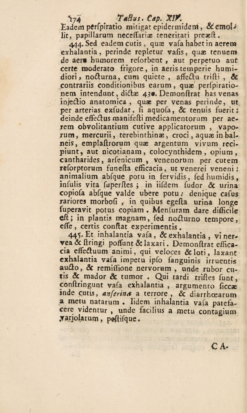 Yf4 m TaBus. tap. XtK Eadem pffrfpiratio mitigat epidermide ni, lit, papillarum neceffarias teneritati preaeil. 444. Sed eadem cutis, quae vafa habet in aerem exhalantia, perinde repletur vafis, quae tenuem de aer» humorem reCofbent * aut perpetuo aut certe moderato frigore, in aeris temperie hunrii- diori ^ no$urna, cum quiete , affe&u trifii , Sc jcontrariis conditionibus earum, quae perfpiratio- nem intendunt, di&ae 43«. Demonflrat has venas inje&io anatomica , quae per venas perinde, ut per arterias exfudat, /i aquofa, Sc tenuis fuerit 1 deinde effe&us manifefti medicamentorum per ae¬ rem obvolitantium cutive applicatorum , vapo¬ rum, mercurii, terebinthinas, croci, aquae in bal¬ neis, emplaftrorum quae argentum vivum reci¬ piunt, aut nicotianam, colocynthidem , opium, cantharides, arfenicum , venenorum per cutem reforptorum funefta efficacia, ut venerei veneni: animalium abfque potu in fervidis, fedhumidis, infulis vita fuperfles ; in iifdem fudor Sc urina copiofa abfque valde ubere potu/ denique cafus rariores morbofi ^ in quibus egefia urina longe fuperavit potus copiam . Menfuram dare difficile eft; in plantis magnam, fed no&urno tempore, effe, certis conflat experimentis. 445, Et inhalantia vafa, & exhalantia, vi ner- vea Sc ftringi pofiunt & laxari. Demonflrat effica¬ cia effeduum animi, qui veloces &ioti, laxant exhalantia vafa impetu ipfo fanguinis irruentis au&o, Sc remiffione nervorum , unde rubor cu¬ tis & mador Sc tumor . Qui tardi trifies funt, conflringunt vafa exhalantia , argumento ficae inde c.utis, anferin# a terrore, Sc diarrhoearum a metu natarum • lidem inhalantia vafa patefa¬ cere videntur , unde facilius a metu contagium jarjolarum, peftifque * CA- r