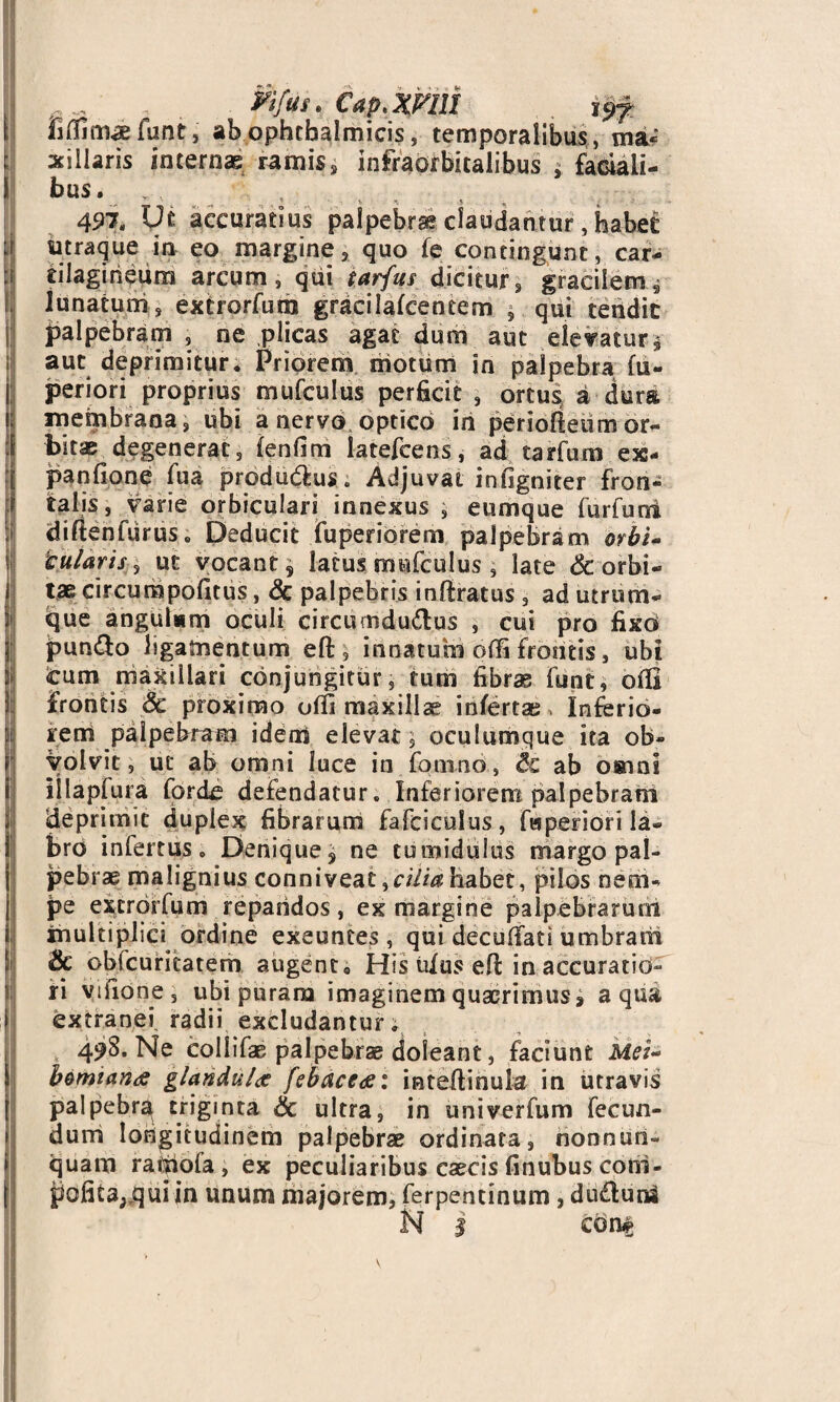 fifljma; funt, ab ophthalmicis, temporalibus, ma« xiliaris internas ramis, infraorbitalibus , faciali¬ bus. . 497, Ut accuratius claudantur, habet: utraque in eo margine, quo fe contingunt, car¬ tilagineum arcum, qui tarfus dicitur, gracilem * lunatum, extrorfum gracilalcencem $ qui tendit palpebram , ne plicas agat dum aut elevatur* aut deprimitur. Priorem motum in palpebra fu- periori proprius mufculus perficit , ortu4 a dura membrana, ubi a nervo optico in periolteum or¬ bitas degenerat, lenfim latefcens, ad tarfum exs- panfione fua prodamus. Adjuvat infigniter fron¬ talis, varie orbiculari innexus , eumque fu r fu ni diflenfiirus. Deducit fuperibrem palpebram orbi- tularis, ut vocant s latus mufculus , late 6c. orbi¬ tae circumpofitus, & palpebris inftratus , ad utrum¬ que angulum oculi circumductus , cui pro fixd punCto ligamentum efi:, innatum offi frontis, ubi cum maxillari conjungitur, tum fibras funt, olli frontis Sc proximo offi maxillae infertas, Inferio¬ rem palpebram iderri elevat, oculumque ita ob¬ volvit, ut ab omni luce in fomno, Sc ab omni iilapfura forcfe defendatur. Inferiorem palpebram ideprimit duplex fibrarum fafciculus, fwperiori la¬ bro infertus o Denique j ne tumidulus margo pal¬ pebrae malignius conniveat,cilia habet, pilos nem¬ pe extrorfum repandos , ex margine palpebrarum inultiplici ordine exeuntes, qui deculfati umbram & obfcuritatem augento His tdus eft in accuratio¬ ri vifione, ubi puram imaginem quaerimus, aqua extranei, radii excludantur. , 49S. Ne collifae palpebrae doleant, faciunt Mei- bomiana glandulas febaceae: inteJftinula in utravis palpebra triginta & ultra, in univerfum fecun¬ dum longitudinem palpebrae ordinata, nonnuti- quam raipofa , ex peculiaribus caecis finubus coni- pofica;,quiin unum majorem, ferpentinum, duClunl N 1 c dn§