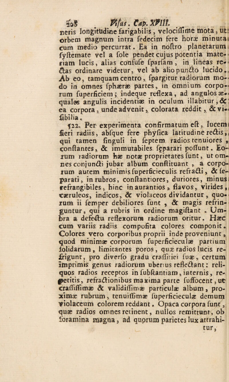 fit . Plfus. eap.mil mm sieris longitudine farigabilis , velociflime mota, ut orbem magnum intra fedecim fere horae minuta cum medio percurrat. Ea in noflro planetarum fyftemate vel a fole pendet cujus potentia mate¬ riam lucis, alias confufe fparfam , in lineas re¬ ctas ordinare videtur, vel ab afiopun&o lucido. Ab eo, tamquam centro s fpargitur radiorum mo¬ do in omnes fphaerae partes* in omnium corpo¬ rum fuperficiem; indeque reflexa, ad angulosae* quales angulis incidendae in oculum iliabitur,& ea corpora, unde advenit, colorata reddit, <&vi*« fibilia; |2%* Per experimenta confirmatum eft, fucem fieri radiis, abfque fere phy fica latitudine redlis, qui tamen finguli in feptem radios tenuiores , conflantes , & immutabiles figparari poflunc. Eo¬ rum radiorum hae notae proprietates funt, ut om¬ nes conjundti jubar album conflituant , a corpo¬ rum autem minimis fuperficieculis refradi, & fe- parati, in rubros, conflantiores, duriores, minus refrangibiles, hinc inaurandos* flavos, virides, caeruleos, indicos, Sc violaceos dividantur, quo¬ rum ii femper debiliores funt 5 Sc magis refrin¬ guntur, qui a rubris in ordine magiftant . Um¬ bra a defectu reflexorum radiorum oritur. Haec cum variis radiis compofita eoiores componit. Colores vero corporibus proprii inde proveniunt , quod minima? corporum fuperficieculae partium iolidarum, limitantes poros , quae radios lucis re¬ digunt, pro diverfo gradu crafliriei fua^, certum Imprimis genus radiorum uberius refk&ant: reli¬ quos radios receptos in fubfiantiam, internis, re¬ petitis, refradl ion ibus maxima parte fuffocent3utr crafiiflimae Sc validiflimae particulae album, pro¬ ximae rubrum, tenuiflimae fuperflcieculae demum violaceum colorem reddant. Opaca corpora funt, quae radios omnes retinent, nullos remittunt , ob ibramina magna, ad quorum parietes lux attrahi-