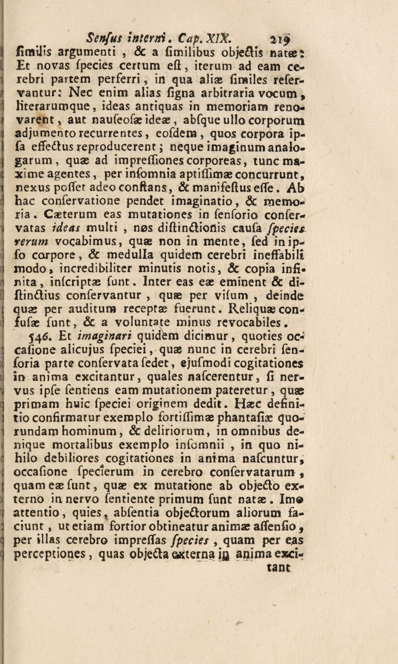 Senfus interni. Cap. XIX. 21$ 1 fimUis argumenti , & a fimilibus obje&is natee: I Et novas fpecies certum eft, iterum ad eam ce¬ rebri partem perferri, in qua aliae firailes refer- vantur: Nec enim alias figna arbitraria vocum 9 literarumque, ideas antiquas in memoriam reno¬ varent, aut naufeofae ideae, abfque ullo corporum adjumento recurrentes, eofdem, quos corpora ip- fa effedus reproducerent; neque imaginum analo¬ garum , quae ad impreffiones corporeas, tunc ma¬ xime agentes, per infomnia aptiffimaeconcurrunt, nexuspofferadeo conftans, & manifeftuseffe. Ab hac confervatione pendet imaginatio, & memo¬ ria. Caeterum eas mutationes in fenforio confer- vatas ideas multi , nos diftin&ioilis caufa fpecies rerum vocabimus, quae non in mente, fed inip- fo corpore, & medulla quidem cerebri ineffabili modo» incredibiliter minutis notis, & copia infi¬ nita , infcriptae funt. Inter eas eae eminent & di- ftindius confervantur , quae per vifum , deinde quas per auditum receptae fuerunt. Reliquaecon- fufae funt, & a voluntate minus revocabiles. 546, Et imaginari quidem dicimur, quoties oc« cafione alicujus fpeciei, quae nunc in cerebri fen- foria parte confervata fedet, ejufmodi cogitationes in anima excitantur, quales nafcerentur, fi ner¬ vus ipfe fentiens eam mutationem pateretur, quae primam huic fpeciei originem dedit. Haec defini¬ tio confirmatur exemplo fortiffimae phantafiae quo- rundam hominum, & deliriorum, in omnibus de- sj nique mortalibus exemplo infomnii , in quo ni¬ hilo debiliores cogitationes in anima nafcuntur, occafione fpeclerum in cerebro confervatarum 9 quam eae funt, quae ex mutatione ab objetto ex¬ terno in nervo fentiente primum funt natae . Imo attentio, quies, abfentia obje&orum aliorum fa¬ ciunt , ut etiam fortior obtineatur animas affenfio, per illas cerebro impreffas fpecies , quam per eas perceptiones, quas obje&a «sterna ifl anima exci¬ tant