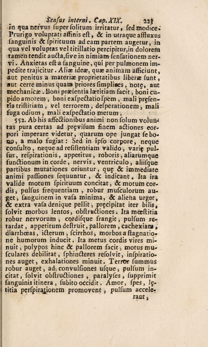 in qua nervus fuperfolitum irritatur, fed modice. Prurigo voluptati affinis eft, & in utraque affluxus fanguinis & fpirituum ad eam partem augetur, in qua vel voluptas vel titillatio percipitur,in dolorem tamen tendit au&a,fivein nimiam fenfationem ner¬ vi . Anxietas eft a (anguine, qui per pulmonem im¬ pedite trajicitur. Aliae ideae, quae animam afficiunt, aut penitus a materiae proprietatibus liberae fuHt* aut cerre minus quam priores fimpliees, notp, aut mechanicae . Boni praefentia laetitiam facit, boni cu¬ pido amorem, boni exfpe&atiofpem , mali prffen® tlatriftitiam , vel terrorem, desperationem, mali fuga odium, mali exfpe&atio metum. 552. Ab his aflfeStonibus animi non folum voluit : tas pura certas ad pr^vifum finem a&iones eor- : pori imperare videtur, qtiarum ope jungat febo- i no* a malo fugiat: Sed in ipfo corpore, neque ; confulto, neque ad refifieiitiam valido , vari^ pul- fus, refpirationis, appetitus, roboris, aliarumque | fun&ionum in corde, nervis, ventriculo, aliifque partibus mutationes oriuntur, qu£ & immediate animi paffiones fequuntur , 6c indicant* Ita ira valide motum fpirituum concitat, & motum cor- il dis, pulfus frequentiam , robur mufculoriim au- !•; get^ fanguinem in vafa minima, & aliena urget, & extra vafa denique pellit, pr^cipitat iter bilis* n folvit morbos lentos, obftrta&ionesi Ita fnceftitia robur nervorum * cordifque frangit, pulfum re-; tardat, appetitumdeftruit,pallorem ,cachexiam» diarrhoeas, i&erum j, fcirrhos, morbos a ftagnatio*» ne humorum inducit. Ita metus cordis vires mi¬ nuit, polypos hinc & pallorem facit, motus mu* fculares debilitat, fphin&eres refolvit, infpiratio- nes auget j exhalationes minuit. Terror fummUS 1 robur auget, ad convulfioneS ufque* pulfum in¬ citat, folvit obftru&iones , patalyfes, fupprimit fanguinis itinera , fubito occidit. Amor, fpes, l£- titia perfpira^ionem promovent, pulfum accele¬ rant %