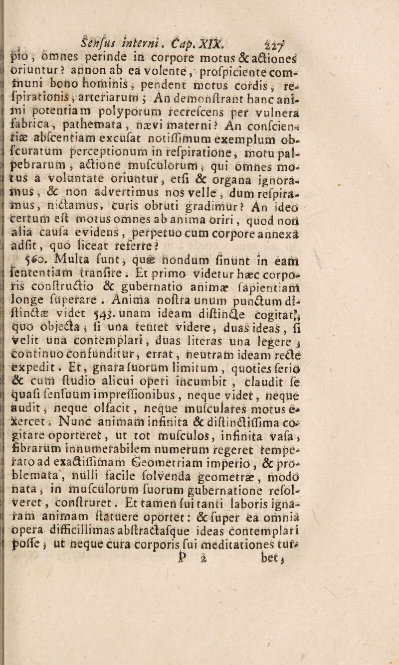 pio, omnes perinde in corpore motus & actiones oriuntur? annonab ea volente ,r profpiciente com- tnuni bono hominis, pendent motus cordis, re- fpi rationi#; arteriarum ; An demoiiftrant hanc ani- Imi potentiam polyporum recrefcens per vulnera fabrica, pathemata, mevi materni? An confcieiK rise abfcentiam excufat notiffimum exemplum ob- fcuratum perceptionum in refpiratione, motu pal¬ pebrarum 5 adione mufculorum 5 qui omnes mo¬ tus a voluntate oriuntur, etfi A: organa ignora¬ mus, Sc non advertimus nos velle , dum refpira- mus, nidamus, curis obruti gradimur? An ideo certum eft motus omnes ab anima oriri, quod non 1= alia caufa evidens, perpetuo cum corpore annexi adfit, quo liceat referre? $6o. Multa funt, qus nondum finunt m eam fententiam tranfire ; Et primo videtur haec corpo¬ ris conflrudio & gubernatio anima? fepientiant longe filperare . Anima noftfaunum pundum di¬ ffindas videt 545. unam ideam diffinde cogitat^ quo Objeda , fi una tentet videre, duas ideas, fi velit una contemplari, duas literas una legere j continuo confunditur, errat, neutram ideam rede expedit. Et, gnara fuorum limitum , quoties ferid ISc cuth ffudio alicui operi incumbit , claudit fe quafi fenfutsm impreffionibus , neque videt, neque audit, neque olfacit, neque mufculares motus e* xerceti Nunc animam infinita & diffindifiima co*> gitare oporteret, ut tot mufculos, infinita vafa > fibrarum innumerabilem numerum regeret tempe- i ratoad exadiffimam Geometriam imperio, Sc pro- ! blemata, nulli Facile folvenda geometrae, modo : nata, in mufculorum fuorum gubernatione refol- veret, conflruret. Et tamen fui tanti laboris igna¬ ram animam Ffatuere oportet: &fuper ea omnia opera difficillimas abffradafque ideas contemplari poffe j ut neque cura corporis fui meditationes tur* P i beti