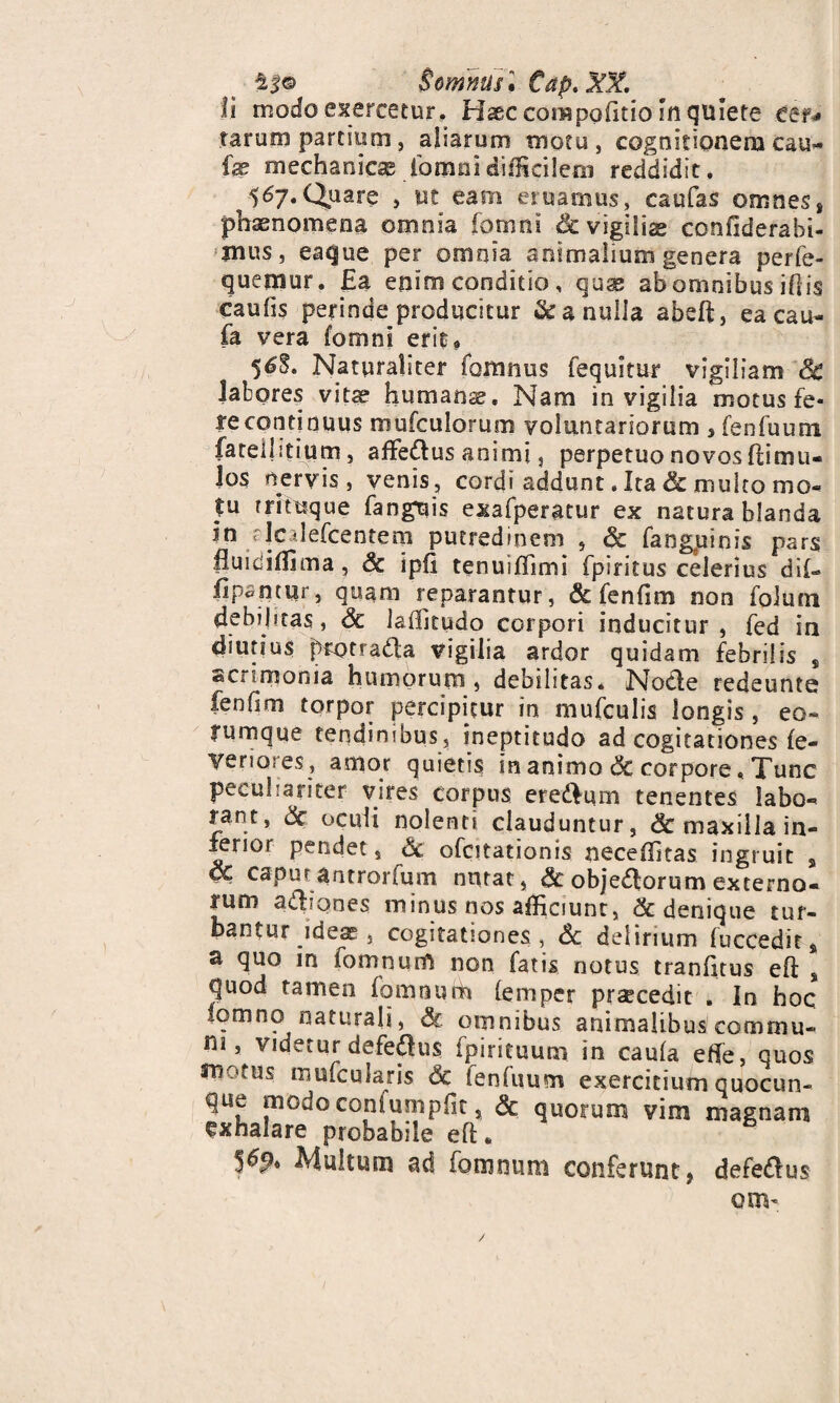 ^5© Somnus. €ap.3Dl. fi modo exercetur. Haec corapoftio sn quiete eer* tarum partium, aliarum motu, cognitionem cau- fe mechanicae fomnidifficilem reddidit, ^567.Quare , ut eam eruamus, caufas omnes, phaenomena omnia fomni & vigilis confiderabi- mus, eaque per omnia animalium genera perfe- quetnur. Ea enim conditio, qus ab omnibus illis caulis perinde producitur &a nulla abeft, ea cau- fa vera fomni erit» 56$. Naturaliter fomnus fequitur vigiliam Sc labores vits humans. Nam in vigilia motus fe- recontinuus mufculorum voluntariorum $ fenfuum fatellitiutn, affedus animi, perpetuo novos fbimu- 3os nervis, venis, cordi addunt. Ita & multo mo¬ tu rrituque fanguis exafperatur ex natura blanda in rJcilefcentem putredinem , & fangpinis pars fluidiffima, Sc ipfi tenuiffimi fpiritus celerius dii- fipantur, quam reparantur, & fenfim non folum debilitas, Sc laffitudo corpori inducitur, fed ia diutius protradla vigilia ardor quidam febrilis s <sCiimonia humorum, debilitas* Notie redeunto fenfim torpor percipitur in mufculis longis , eo- rumque tendinibus, ineptitudo ad cogitationes fe- Veriores, amor quietis in animo Sc corpore * Tunc peculiariter vires corpus ere&um tenentes labo¬ rant, Sc oculi nolenti clauduntur, & maxilla in- ienor pendet, Sc ofcitationis neceffitas ingruit s pc capur antrorfum nntat, Sc objedforum externo- rum atliqnes minus nos afficiunt, & denique tur¬ bantur ideae, cogitationes , & delirium fuccedits a quo in lomnum non fatis notus tranftus eli s quod tamen fomnurh lemper praecedit . In hoc .omno naturali, Sc omnibus animalibus commu- m 5 VIdetur defedhis fpirituum. in caula effe, quos st?01us muicularis Sc fenfuum exercitium quocun¬ que modoconfumpft s Sc quorum vim magnam exhalare probabile eft« 5^* Multum ad fomnurn conferunt 9 defedlus om-