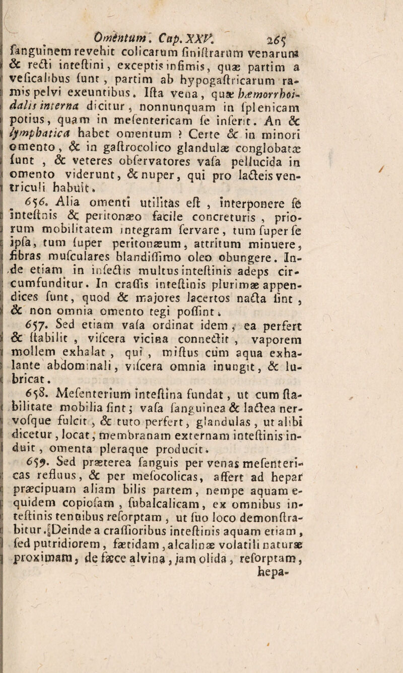 Omintum. Cnp.XXK 26^ fangulnem revehit colicarum finiftrartfm venarun* i Sc redi inreftini, excepti? infimis, quae partim a veficalibus funr, partim ab hypogaftricarum ra- | mis pelvi exeuntibus. Ifta vena, quxb<emorrhoi* s dalis interna dicitur, nonnunquam in fplenicam i potius, quam in mefentericam fe infent. An Sc \ lymphatica habet omentum ? Certe Sc in minori ! omento , Sc in gaftrocolico glandulae conglobata i funt , 6c veteres obfervatores vafa pellucida in 1 omento viderunt, Sc nuper, qui pro la&eisven- 1 tricufi habuit. 656. Alia omenti utilitas eft , interponere fe J inteftnis Sc peritonaeo facile concreturis , prio¬ ri rum mobilitatem integram fervare, tum fu per fe c ipfa, tum fuper peritonaeum, attritum minuere, ! fibras mufculares blandifiimo oleo obungere. In- I'de etiam in infe&is multus inteftinis adeps cir- : cumfunditur. In craffis inteftinis plurimae appen- i dices funt, quod & majores lacertos na£Ia fint , i Sc non omnia omento tegi poftinti 657. Sed etiam vafa ordinat idem , ea perfert :! Sc ftabilit , vilcera vicina conne&it , vaporem ‘i mollem exhalat , qui , miftus cum aqua exha- I lante abdominali, vftcera omnia inungit, Sc lu¬ ti bricat. < 65^. Mefenterium Inteflsna fundat, ut cum fta- i bilitate mobilia fint; vafa fanguinea Sc la&ea ner- 'i vofque fulcit , Sc tuto perfert, glandulas , ut alibi dicetur, locat, membranam externam inteftinis in- I duit, omenta pleraque producit. 659. Sed praeterea fanguis per venas mefenteri- i; cas refluus, Sc per mefocolicas, affert ad hepar c praecipuam aliam bilis partem, nempe aquam e- $ quidem copiofam , fubalcalicam, ex omnibus in- | teftinis tenuibus reforptam , ut fuo loco demonftra- (j bitur .^Deinde a craffioribus inteftinis aquam etiam , I fed putridiorem , faetidam, alcalioas volatili naturae ] proximam, de fkce alvina, jam olida, reforptam, hepa-