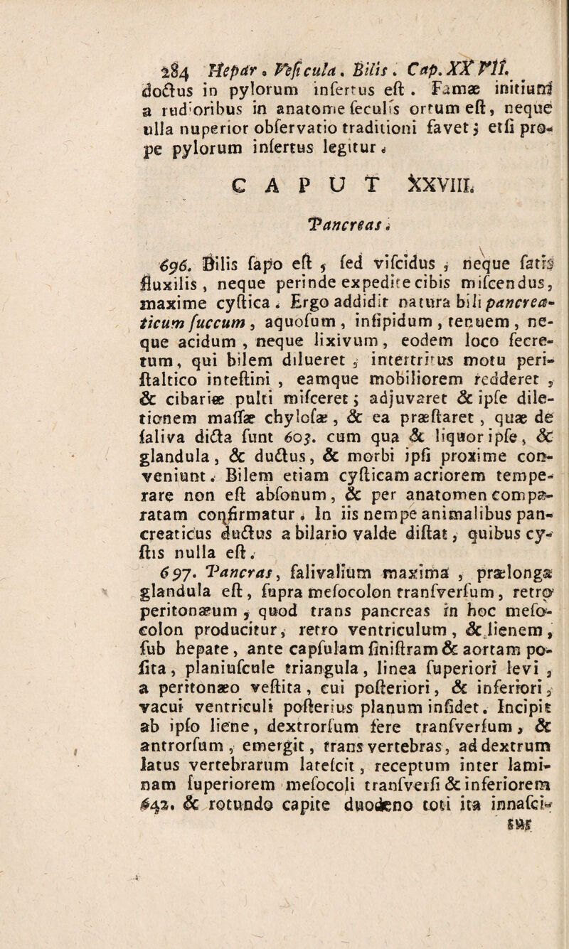 Hcpar • Te ficula. Bilis. CVp» dodus in pylorum infertus eft . Famae initiuni a rud;oribus in anatome feculTs ortum eft, neque ulla nuperior obfervatio traditioni favet j etli pro¬ pe pylorum infertus legitur «s G A P U Y XXVilL Tancreas i 696. Bilis fapo eft * fed vifcidus , neque fatis fluxilis, neque perinde expedite cibis mifcendus, maxime cyfiica < Ergo addidit natura bili pancrea¬ ticum fuccum > aquofum , infipidum , tenuem , ne¬ que acidum , neque lixivum, eodem loco fecre- tum, qui bilem dilueret 3 intertrrus motu peri» ftaltico inteftini , eamque mobiliorem redderet , Sc cibariae pulti mifceret; adjuvaret Sc ipfe dila¬ tionem maflae chylofae, Sc ea praeftaret , quae de faliva di<fta funt 603. cum qua Sc liquor ipfe, Sc glandula, & dudus, & morbi ipfj proxime con¬ veniunt. Bilem etiam cyfticam acriorem tempe¬ rare non eft abfonum, & per anatomen compa¬ ratam coq^rmatur i In iis nempe animalibus pan¬ creaticus du&us a bilario valde diftat, quibus cy- ftis nulla eft. <?5>7. Tancras, falivalium maxima , praslonga glandula eft, fupra mefocolon tranfverfum, retro peritonaeum , quod trans pancreas in hoc mefo¬ colon producitur, retro ventriculum, Sc lienem, fub hepate, ante capfulam finiftram & aortam po¬ lita, planiufcule triangula, linea fuperiori levi , a peritonaeo veftita, cui pofteriori, & inferiori 3 vacui ventriculi poftenus planum infidet. Incipit ab ipfo liene, dextrorfum fere tranfverfum, Sc antrorfum , emergit, trans vertebras, ad dextrum latus vertebrarum larefcit, receptum inter lami¬ nam fuperiorem mefocoli tranfverfi & inferiorem ,#43. Sc rotundo capite duodeno toti ita innafci« s&s