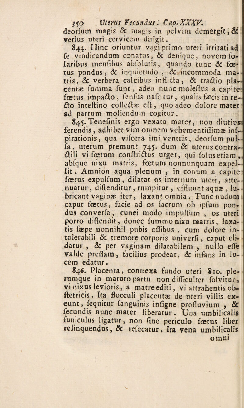 deorfum magis 8c magis in pelvim demergit,& verius uteri cervicem dirigit. 844. Hinc oriuntur vagi primo uteri irritati ad fe vindicandum conatus, 6c denique, novem fo- laribus menfibus abfolutis, quando tunc & foe¬ tus pondus, & inquietudo , & incommoda ma¬ tris, & verbera calcibus inflicta, & tradio pla¬ centae fumma funt, adeo nuncmolefhis a capite foetus impado, fenfus nafcitur, qualis faecis in re¬ do inteftino coiledas eft , quo adeo dolore mater ad partum moliendum cogitur. 845. Tenefinis ergo vexata mater, non diutius; ferendis , adhibet vim omnem vehementiffima inf- pirationis, qua vifcera imi ventris, deorfum pul¬ la, uterum premunt 745. dum & uterus contra- dili vi foetum conftridus urget, qui folusetiam, abfque nixu matris, foetum nonnunquam expel¬ lit . Amnion aqua plenum , in conum a capite foetus expulfum, dilatat os internum uteri, atte¬ nuatur, diftenditur , rumpitur , effluunt aquae , lu¬ bricant vaginae iter, laxant omnia. Tunc nudum caput foetus, facie ad os facrum ob ipfum pon¬ dus converfa , cunei modo impulfum , os uteri porro diflendit, donec fummonixu matris, laxa¬ tis faepe nonnihil pubis offibus , cum dolore in¬ tolerabili & tremore corporis univerfi, caput eli¬ datur , 8c per vaginam dilatabilem , nullo effe valde preflam, facilius prodeat, 6c infans in lu¬ cem edatur. 846. Placenta, connexa fundo uteri 810. ple¬ rumque in maturo partu non difficulter folvitur, vi nixus levioris, a matre editi, vi attrahentis ob- ffetricis. Ita flocculi placentae de uteri villis ex¬ eunt, fequitur fanguinis infigne profluvium 9 & fecundis nunc mater liberatur. Una umbilicalis funiculus ligatur, non fine periculo foetus liber relinquendus, & refecatur. Ita vena umbilicalis omni