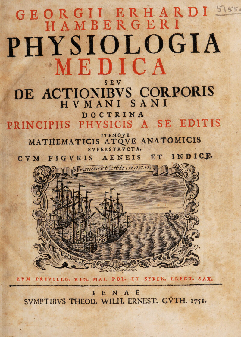 CEORGII ERHARDI H AM BBlGERI PHYSIOLOGIA MEDICA DE ACTIONIBYS CORPORIS H V MANI SANI DOCTRINA PRINCIPIIS PHYSICIS A SE EDITIS ITEMQ^yB MATHEMATICIS ATQVE ANATOMICIS S VPERSTRVGT A, CVM FIGVRIS AENEIS ET INDI CJS. €VM IPHIVILEG. KEC» MAI. I E N A E SVMPTIBVS THEOD. WILH. ERNEST. GVTH. m»*