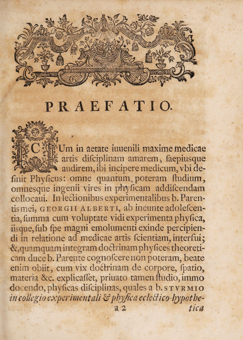 PRAEFATIO. ;Um in aetate iuuenili maxime medicae artis difciplinam amarem j laepiusque audirem, ibi incipere medicum, vbi de¬ finit Phy ficus: omne quantum, poteram ftudium, omnesque ingenii vires in phyficam addificendam collocaui. In lectionibus experimentalibus b. Paren¬ tis mei, georgii ALBEiiTi, ab ineunte adoleficen- tia, fiumma cum voluptate vidi experimenta phy fica, iisque, fub fpe magni emolumenti exinde percipien¬ di in relatione ad medicae artis fidentiam, interfui; &, quamquam integram do&rinam phy (ices theoreti- cam duceb. Parente cognoficere non poteram, beate enim obiit, cum vix doctrinam de corpore, fipatio, materia &c. explicafiet, priuato tamen ftudio, immo docendo, phyficas dificiplinas,quales a b.sT vrmio in collegio e xper mentali d5 phy fica eckBico hypothe- a 2 tica