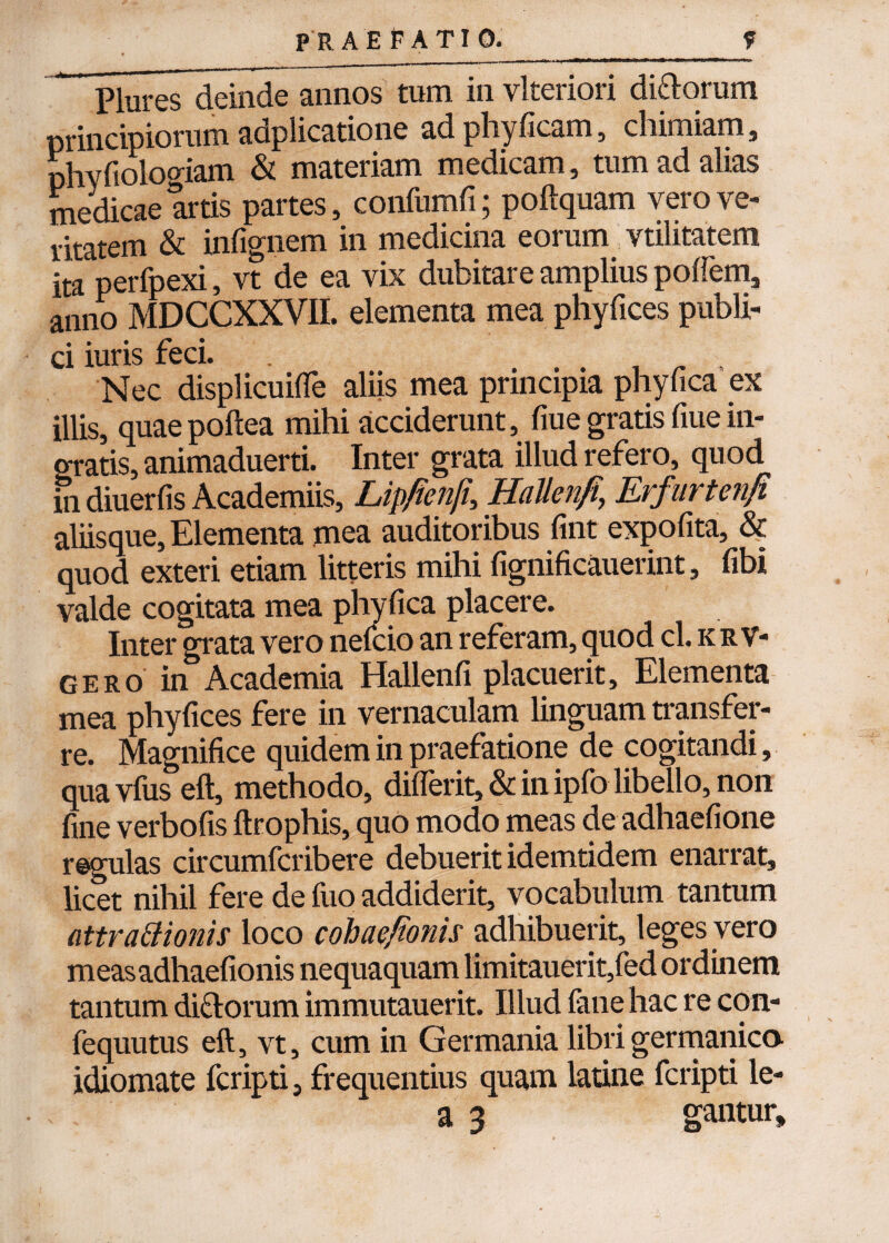 PlureS deinde annos tum in vlteriori di&orum principiorum adplicatione adphyficam, cliimiam, phyfioloo-iam & materiam medicam, tum ad alias medicae artis partes, confumfi; poftquam vero ve¬ ritatem & infignem in medicina eorum vtilitatem ita perfpexi, vt de ea vix dubitare amplius pofiem, anno MDCCXXVII. elementa mea phyfices publi¬ ci iuris feci. ., Nec displicuifle aliis mea principia phyfica ex illis, quaepoftea mihi acciderunt, fiue gratis fiue in¬ gratis, animaduerti. Inter grata illud refero, quod in diuerfis Academiis, Lip/ienfi,, HaUenfi, Erfurtenfi aliisque, Elementa mea auditoribus fint expolita, & quod exteri etiam litteris mihi fignificauerint, fibi valde cogitata mea phyfica placere. Inter grata vero nefcio an referam, quod cl. k r v- gero in Academia Hallenfi placuerit. Elementa mea phyfices fere in vernaculam linguam transfer¬ re. Magnifice quidem in praefatione de cogitandi, qua vfus eft, methodo, diflerit, & in ipfo libello, non fine verbofis ftrophis, quo modo meas de adhaefione regulas circumfcribere debuerit idemtidem enarrat, licet nihil fere de luo addiderit, vocabulum tantum attraBionis loco cohaefionis adhibuerit, leges vero measadhaefionis nequaquam limitauerit,fed ordinem tantum di&orum immutauerit. Illud fane hac re con- fequutus eft, vt, cum in Germania librigermanica idiomate fcripti, frequentius quam latine fcripti le- a 3 gantur.