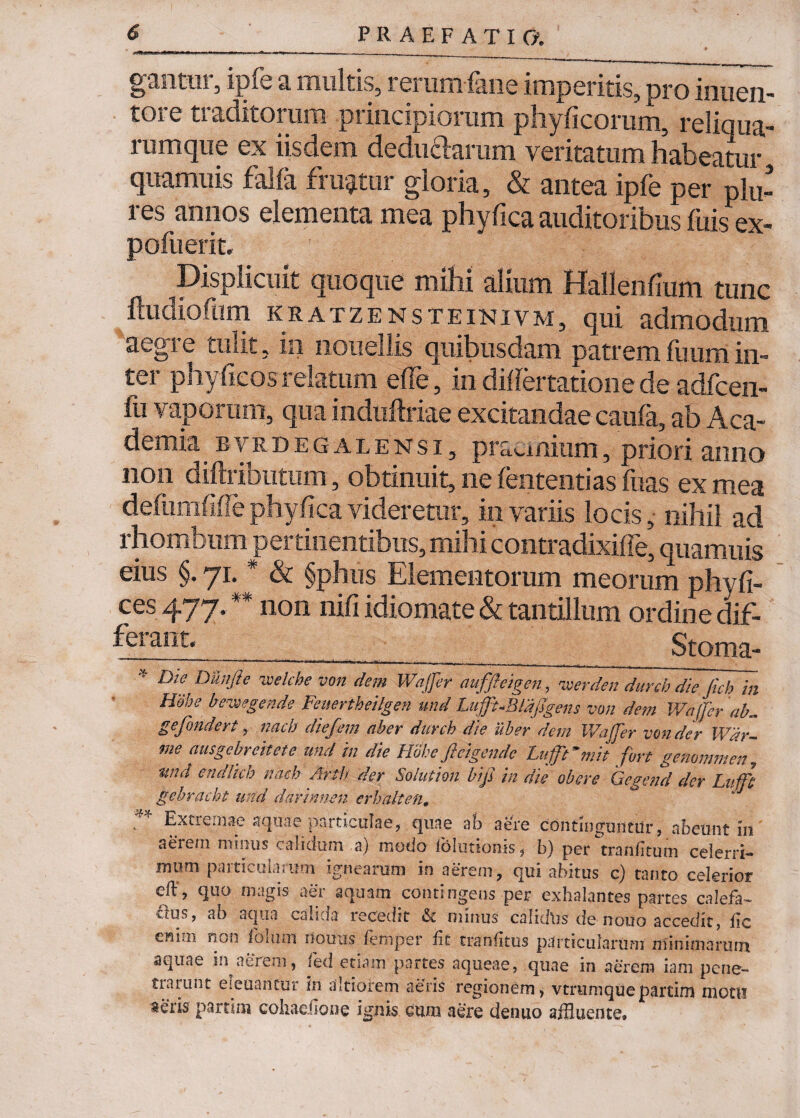 gantnr, ipfe a multis, rerum fane imperitis, pro inueii- tore traditorum principiorum phy ficorum, reliqua- rumque ex iisdem deductarum veritatum habeatur quamuis falfa friatur gloria, & antea ipfe per plu- res annos elementa mea phyfica auditoribus fuis ex- pofuerit. Displicuit quoque mihi alium Hallenfium tunc ftudiofum kratzensteinivm, qui admodum aegre tulit, in iiouellis quibusdam patrem fuum in¬ ter phyficos relatum efie, in difiertatione de adfcen- fu vaporam, qua induftriae excitandae caufa, ab Aca¬ demia BVRDEGALENsi, praemium, priori anno non diftributum, obtinuit, he fententias fuas ex mea defumfifiephyfica videretur, in variis locis, nihil ad rhombum pertinentibus, mihi contradixifle, quamuis eius §. 71. * & §phus Elementorum meorum phy fi- ces477.#* non nifi idiomate & tantillum ordinedif- feraot«_____Stoma- * E>!SfD&’iJie welcbevon dem Wajfer auffteigen, vierden durch die Jich in Hebe bevsegende Feuertbeilgen und Lujft-BldjJgens von dem Wajfer ab., gefundert, nacb diefem aber durch die uber dem Wajfer von der Wdr- me ausgebreitete und in die Habe fleigende Lafmit fort genommen, und endlich nacb Artb der Solution bifs in die obere Gegend der Lufft gebracht und dannnen crhalten, Extremae aquae particulae, quae ab aere continguntur, abeunt in aereui mmus calicium 3) modo iolutioms, b) per tranfltum celerri-* mum particularum- ignearum in aerem, qui abitus c) tanto celerior eft, quo magis aer aquam contingens per exhalantes partes calefa- Qus, ab aqua calida recedit & minus calidus de notio accedit, lic en*m foaun liouus /ernper fit tranfitus particularum minimarum aquae i.i aerem, fed etiam partes aqueae, quae in aerem iam pene¬ trarunt eleuantur in ditiorem aeris regionem, vtnimquepartim motu aeris parti. 111 cohaeilone ignis cum aere denuo affluente*